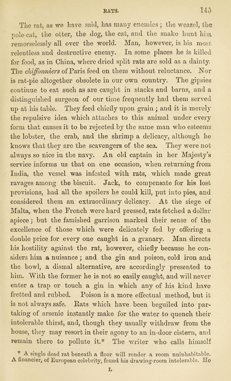 The rat, as we have said, has many enemies; the weazel, the pole-cat, the otter, the dog, the cat, and the snake hunt him remorselessly all over the world. Man, however, is his most relentless and destructive enemy. In some places he is killed for food, as in China, where dried split rats are sold as a dainty, The chiffonniers of Paris feed on them without reluctance. JSTor is rat-pie altogether obsolete in our own country. The gipsies continue to eat such as are caught in stacks and barns, and a distinguished surgeon of our time frequently had them served up at his table. They feed chiefly upon grain ; and it is merely the repulsive idea which attaches to this animal under every form that causes it to be rejected by the same man who esteems the lobster, the crab, and the shrimp a delicacy, although he knows that they are the scavengers of the sea. They were not always so nice in the navy. An old captain in her Majesty’s service informs us that on one occasion, when returning from India, the vessel was infested with rats, which made great ravages among the biscuit. Jack, to compensate for his lost provisions, had all the spoilers he could kill, put into pies, and considered them an extraordinary delicacy. At the siege of Malta, when the French were hard pressed, rats fetched a dollar apiece; but the famished garrison marked their sense of the excellence of those which were delicately fed by offering a double price for every one caught in a granary. Man directs his hostility against the rat, however, chiefly because he con- siders him a nuisance; and the gin and poison, cold iron and the bowl, a dismal alternative, are accordingly presented to him. With the former he is not so easily caught, and will never enter a trap or touch a gin in which any of his kind have fretted and rubbed. Poison is a more effectual method, but it is not always safe. Pats which have been beguiled into par- taking of arsenic instantly make for the water to quench their intolerable thirst, and, though they usually withdraw from the house, they may resort in their agony to an in-door cistern, and remain there to pollute it.* The writer who calls himself * A single dead rat beneath a floor will render a room uninhabitable. A financier, of European celebrity, found his drawing-room intolerable. He L