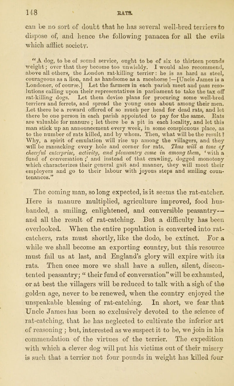 can be no sort of doubt that he has several well-bred terriers to dispose of, and hence the following panacea for all the evils which afflict society. '‘A dog, to be of sound service, ought to be oi six to thirteen pounds weight; over that they become too unwieldy. I would also recommend, above all others, the London rat-killing terrier: he is as hard as steel, courageous as a lion, and as handsome as a racehorse !—[Uncle James is a Londoner, of course.] Let the farmers in each parish meet and pass reso- lutions calling upon their representatives in parliament to take the tax off rat-killing dogs. Let them devise plans for procuring some well-bred terriers and ferrets, and spread the young ones about among their men. Let there be a reward offered of so much per head for dead rats, and let there be one person in each parish appointed to pay for the same. Rats are valuable for manure ; let there be a pit in each locality, and let this man stick up an announcement every week, in some conspicuous place, as to the number of rats killed, and by whom. Then, what will be the result ? Why, a spirit of emulation will rise up among the villagers, and they will be ransacking every hole and corner for rats. Thus will a tone of cheerful enterprise, activity, and pleasantry come in among them, ‘with a fund of conversation and instead of that crawling, dogged monotony which characterizes their general gait and manner, they will meet their employers and go to their labour with joyous steps and smiling coun- tenances.” The coming man, so long expected, is it seems the rat-catcher. Here is manure multiplied, agriculture improved, food hus- banded, a smiling, enlightened, and conversible peasantry— and all the result of rat-catching. But a difficulty has been overlooked. When the entire population is converted into rat- catchers, rats must shortly, like the dodo, be extinct. For a while we shall become an exporting country, but this resource must fail us at last, and England’s glory will expire with its rats. Then once more we shall have a sullen, silent, discon- tented peasantry; “ their fund of conversation” will be exhausted, or at best the villagers will be reduced to talk with a sigh of the golden age, never to be renewed, when the country enjoyed the unspeakable blessing of rat-catching. In short, we fear that Uncle James has been so exclusively devoted to the science of rat-catching, that he has neglected to cultivate the inferior art of reasoning ; but, interested as we suspect it to be, wo join in his commendation of the virtues of the terrier. The expedition with which a clever dog will put his victims out of their misery is such that a terrier not four pounds in weight has killed four
