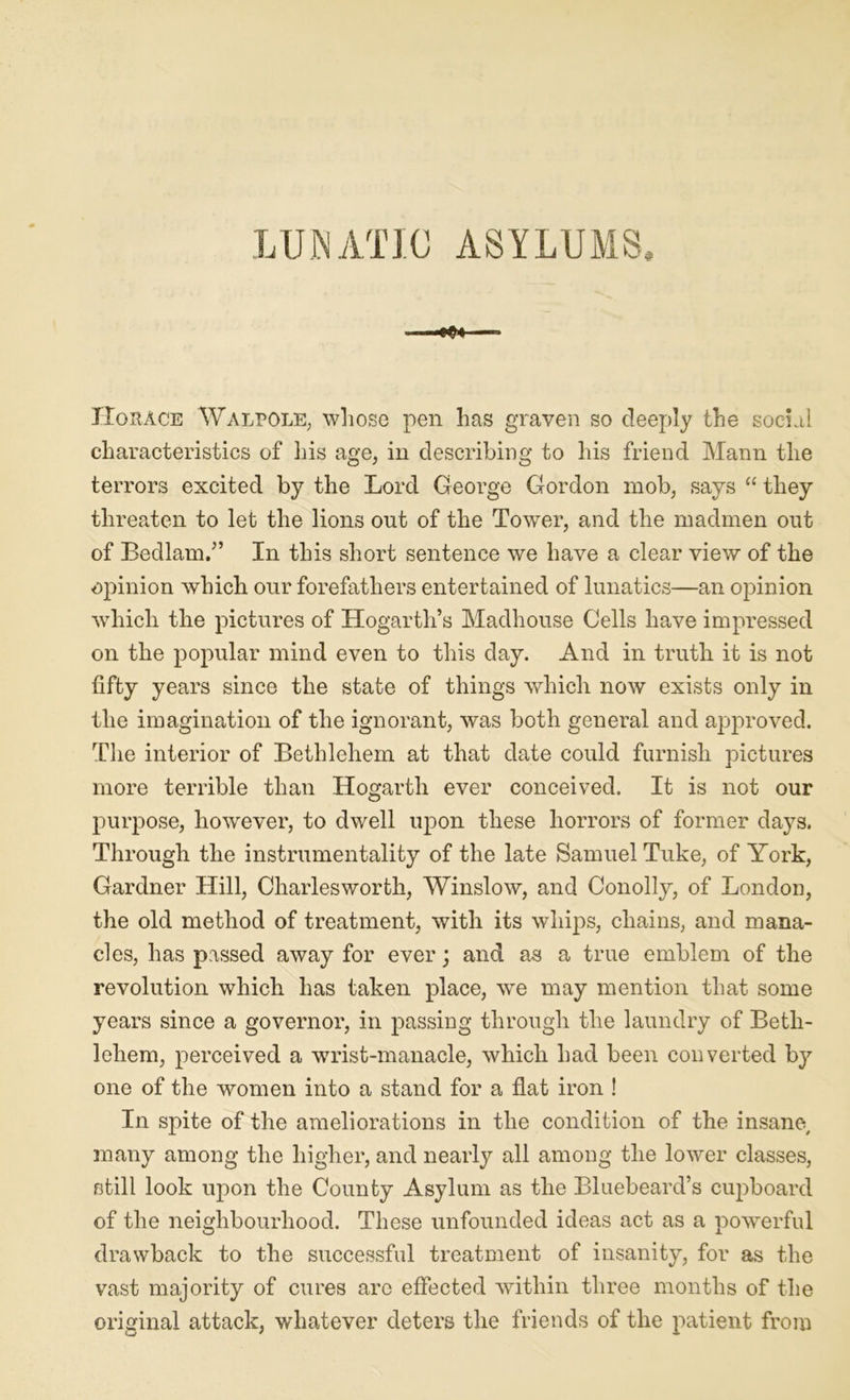 LUNATIC ASYLUMS, Horace Walpole, whose pen has graven so deeply the social characteristics of his age, in describing to his friend Mann the terrors excited by the Lord George Gordon mob, says “ they threaten to let the lions out of the Tower, and the madmen out of Bedlam/’ In this short sentence we have a clear view of the opinion which our forefathers entertained of lunatics—an opinion which the pictures of Hogarth’s Madhouse Cells have impressed on the popular mind even to this day. And in truth it is not fifty years since the state of things which now exists only in the imagination of the ignorant, was both general and approved. The interior of Bethlehem at that date could furnish pictures more terrible than Hogarth ever conceived. It is not our purpose, however, to dwell upon these horrors of former days. Through the instrumentality of the late Samuel Tuke, of York, Gardner Hill, Charlesworth, Winslow, and Conolly, of London, the old method of treatment, with its whips, chains, and mana- cles, has passed away for ever; and as a true emblem of the revolution which has taken place, we may mention that some years since a governor, in passing through the laundry of Beth- lehem, perceived a wrist-manacle, which had been converted by one of the women into a stand for a flat iron ! In spite of the ameliorations in the condition of the insane, many among the higher, and nearly all among the lower classes, still look upon the County Asylum as the Bluebeard’s cupboard of the neighbourhood. These unfounded ideas act as a powerful drawback to the successful treatment of insanity, for as the vast majority of cures are effected within three months of the original attack, whatever deters the friends of the patient from