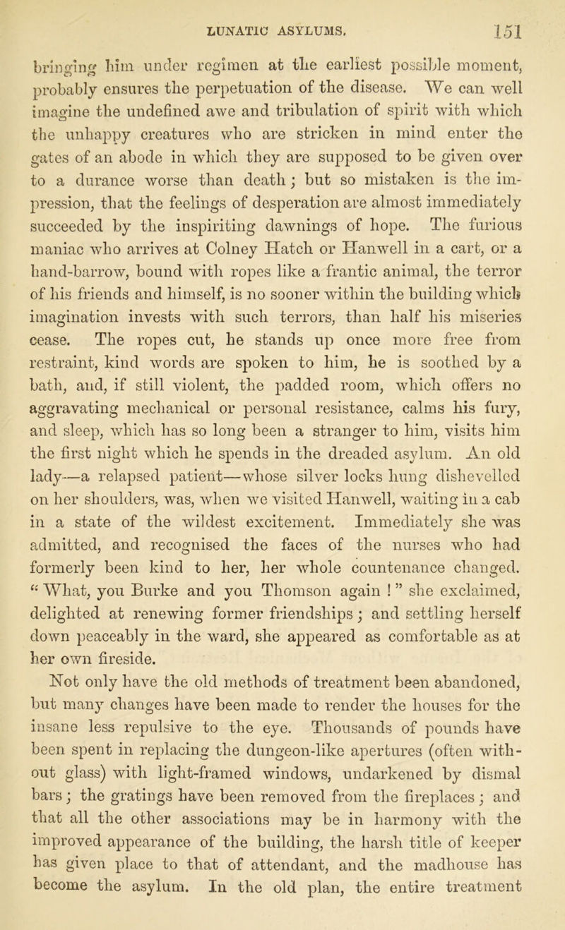 bringing him under regimen at the earliest possible moment, probably ensures tlie perpetuation of the disease. We can well imagine the undefined awe and tribulation of spirit with which the unhappy creatures who are stricken in mind enter the gates of an abode in which they are supposed to be given over to a durance worse than death; but so mistaken is the im- pression, that the feelings of desperation are almost immediately succeeded by the inspiriting dawnings of hope. The furious maniac who arrives at Colney Hatch or Hanwell in a cart, or a hand-barrow, bound with ropes like a frantic animal, the terror of his friends and himself, is no sooner within the building which imagination invests with such terrors, than half his miseries cease. The ropes cut, he stands up once more free from restraint, kind words are spoken to him, he is soothed by a bath, and, if still violent, the padded room, which offers no aggravating mechanical or personal resistance, calms his fury, and sleep, which has so long been a stranger to him, visits him the first night which he spends in the dreaded asylum. An old lady—a relapsed patient—whose silver locks hung dishevelled on her shoulders, was, when we visited Hanwell, waiting in a cab in a state of the wildest excitement. Immediately she was admitted, and recognised the faces of the nurses who had formerly been kind to her, her whole countenance changed. “ What, you Burke and you Thomson again ! ” she exclaimed, delighted at renewing former friendships; and settling herself down peaceably in the ward, she appeared as comfortable as at her own fireside. Hot only have the old methods of treatment been abandoned, but many changes have been made to render the houses for the insane less repulsive to the eye. Thousands of pounds have been spent in replacing the dungeon-like apertures (often with- out glass) with light-framed windows, undarkened by dismal bars; the gratings have been removed from the fireplaces; and that all the other associations may be in harmony with the improved appearance of the building, the harsh title of keeper has given place to that of attendant, and the madhouse has become the asylum. In the old plan, the entire treatment