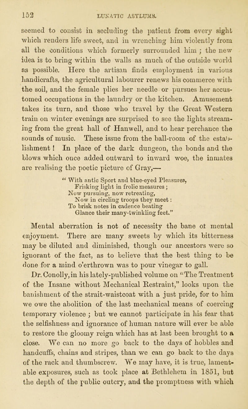 seemed to consist in secluding the patient from every sight which renders life sweet, and in wrenching him violently from all the conditions which formerly surrounded him ; the new idea is to bring within the walls as much of the outside world as possible. Here the artisan finds employment in various handicrafts, the agricultural labourer renews his commerce with the soil, and the female plies her needle or pursues her accus- tomed occupations in the laundry or the kitchen. Amusement takes its turn, and those who travel by the Great Western train on winter evenings are surprised to see the lights stream- ing from the great hall of Hanwell, and to hear perchance the sounds of music. These issue from the ball-room of the estab- lishment ! In place of the dark dungeon, the bonds and the blows which once added outward to inward woe, the inmates are realising the poetic picture of Gray,— “ With antic Sport and blue-eyed Pleasures, Frisking light in frolic measures ; Now pursuing, now retreating, Now in circling troops they meet: To brisk notes in cadence beating Glance their many-twinkling feet.” Mental aberration is not of necessity the bane ot mental enjoyment. There are many sweets by which its bitterness may be diluted and diminished, though our ancestors were so ignorant of the fact, as to believe that the best thing to be done for a mind o’erthrown was to pour vinegar to gall. Hr. Conolly,in his lately-published volume on “The Treatment of the Insane without Mechanical Restraint,” looks upon the banishment of the strait-waistcoat with a just pride, for to him we owe the abolition of the last mechanical means of coercing temporary violence ; but we cannot participate in his fear that the selfishness and ignorance of human nature will ever be able to restore the gloomy reign which has at last been brought to a close. We can no more go back to the days of hobbles and handcuffs, chains and stripes, than we can go back to the days of the rack and thumbscrew. We may have, it is true, lament- able exposures, such as took place at Bethlehem in 1851, but the depth of the public outcry, and the promptness with which