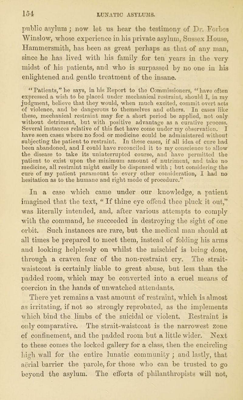 154: public asylum ; now let us bear the testimony of Dr. Forbes Winslow, whose experience in his private asylum, Sussex House, Hammersmith, has been as great perhaps as that of any man, since he has lived with his family for ten years in the very midst of his patients, and who is surpassed by no one in his enlightened and gentle treatment of the insane. “ Patients,” he says, in his Report to the Commissioners, “ have often expressed a wish to be placed under mechanical restraint, should I, in my judgment, believe that they would, when much excited, commit overt acts of violence, and be dangerous to themselves and others. In cases like these, mechanical restraint may for a short period be applied, not only without detriment, but with positive advantage as a curative process. Several instances relative of this fact have come under my observation. I have seen cases where no food or medicine could be administered without subjecting the patient to restraint. In these cases, if all idea of cure had been abandoned, and I could have reconciled it to my conscience to allow the disease to take its uninterrupted course, and have permitted the patient to exist upon the minimum amount of nutriment, and take no medicine, all restraint might easily be dispensed with ; but considering the cure of my patient paramount to every other consideration, I had no hesitation as to the humane and right mode of procedure.” Iii a case which came under our knowledge, a patient imagined that the text, “ If thine eye offend thee pluck it out,” was literally intended, and, after various attempts to comply with the command, he succeeded in destroying the sight of one orbit. Such instances are rare, but the medical man should at all times be prepared to meet them, instead of folding his arms and looking helplessly on whilst the mischief is being done, through a craven fear of the non-restraint cry. The strait- waistcoat is certainly liable to great abuse, but less than the padded room, which may be converted into a cruel means of coercion in the hands of unwatched attendants. There yet remains a vast amount of restraint, which is almost as irritating, if not so strongly reprobated, as the implements which bind the limbs of the suicidal or violent. Restraint is only comparative. The strait-waistcoat is the narrowest zone cf confinement, and the padded room but a little wider. Next to these comes the locked gallery for a class, then the encircling high wall for the entire lunatic community ; and lastly, that aerial barrier the parole, for those who can be trusted to go beyond the asylum. The efforts of philanthropists will not,