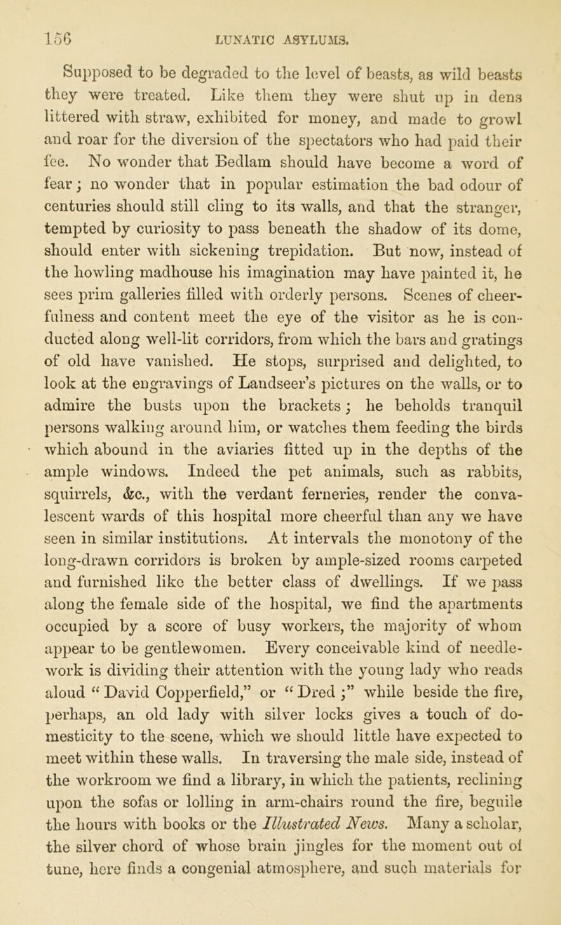 Supposed to be degraded to the level of beasts, as wild beasts they were treated. Like them they were shut up in dens littered with straw, exhibited for money, and made to growl and roar for the diversion of the spectators who had paid their fee. No wonder that Bedlam should have become a word of fear; no wonder that in popular estimation the bad odour of centuries should still cling to its walls, and that the stranger, tempted by curiosity to pass beneath the shadow of its dome, should enter with sickening trepidation. But now, instead of the howling madhouse his imagination may have painted it, he sees prim galleries filled with orderly persons. Scenes of cheer- fulness and content meet the eye of the visitor as he is con- ducted along well-lit corridors, from which the bars and gratings of old have vanished. He stops, surprised and delighted, to look at the engravings of Landseer’s pictures on the walls, or to admire the busts upon the brackets; he beholds tranquil persons walking around him, or watches them feeding the birds which abound in the aviaries fitted up in the depths of the ample windows. Indeed the pet animals, such as rabbits, squirrels, &c., with the verdant ferneries, render the conva- lescent wards of this hospital more cheerful than any we have seen in similar institutions. At intervals the monotony of the long-drawn corridors is broken by ample-sized rooms carpeted and furnished like the better class of dwellings. If we pass along the female side of the hospital, we find the apartments occupied by a score of busy workers, the majority of whom appear to be gentlewomen. Every conceivable kind of needle- work is dividing their attention with the young lady who reads aloud “ David Copperfield,” or “ Dred while beside the fire, perhaps, an old lady with silver locks gives a touch of do- mesticity to the scene, which we should little have expected to meet within these walls. In traversing the male side, instead of the workroom we find a library, in which the patients, reclining upon the sofas or lolling in arm-chairs round the fire, beguile the hours with books or the Illustrated News. Many a scholar, the silver chord of whose brain jingles for the moment out ol tune, here finds a congenial atmosphere, and such materials for