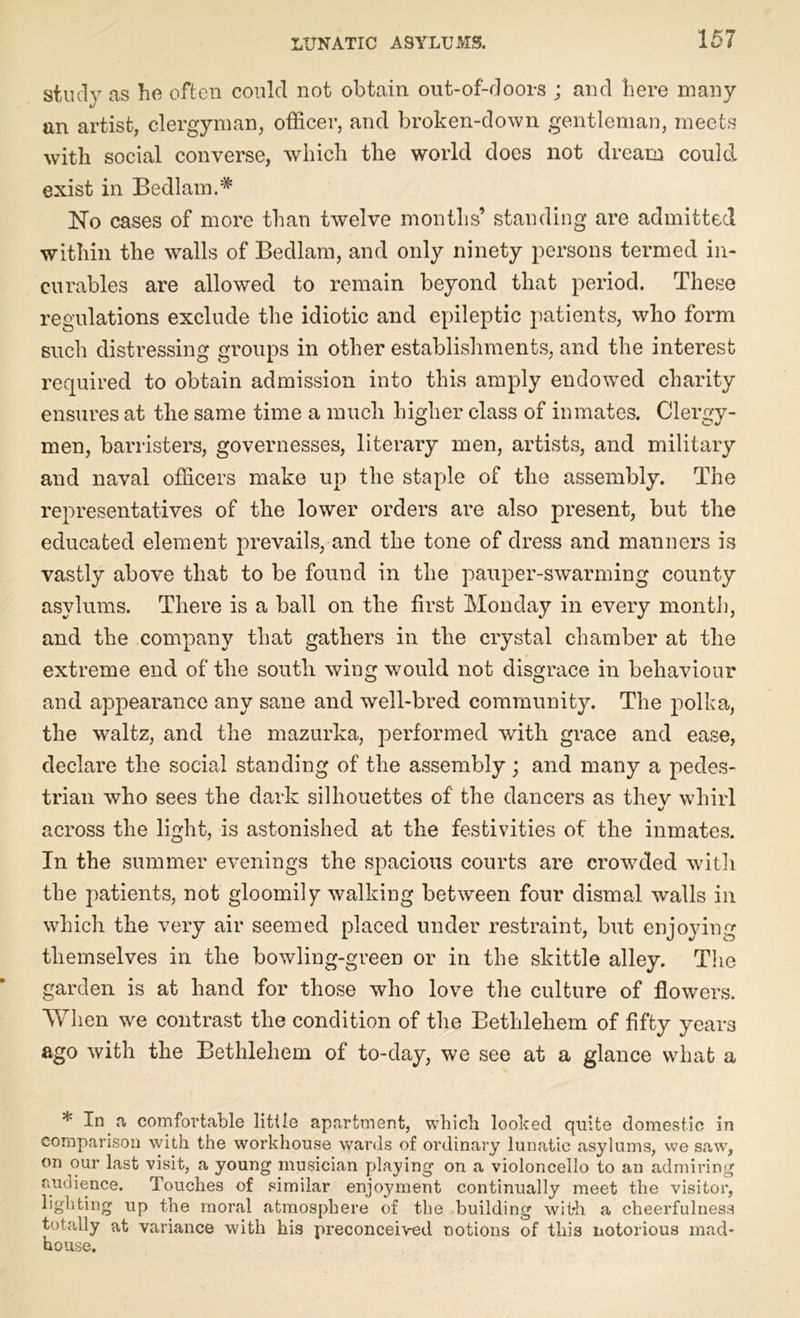 study as he often could not obtain out-of-doors ; and here many an artist, clergyman, officer, and broken-down gentleman, meets with social converse, which the world does not dream could exist in Bedlam.* No cases of more than twelve months’ standing are admitted within the walls of Bedlam, and only ninety persons termed in- curables are allowed to remain beyond that period. These regulations exclude the idiotic and epileptic patients, who form such distressing groups in other establishments, and the interest required to obtain admission into this amply endowed charity ensures at the same time a much higher class of inmates. Clergy- men, barristers, governesses, literary men, artists, and military and naval officers make up the staple of the assembly. The representatives of the lower orders are also present, but the educated element prevails, and the tone of dress and manners is vastly above that to be found in the pauper-swarming county asylums. There is a ball on the first Monday in every month, and the company that gathers in the crystal chamber at the extreme end of the south wing would not disgrace in behaviour and appearance any sane and well-bred community. The polka, the waltz, and the mazurka, performed with grace and ease, declare the social standing of the assembly; and many a pedes- trian who sees the dark silhouettes of the dancers as thev whirl 1/ across the light, is astonished at the festivities of the inmates. In the summer evenings the spacious courts are crowded with the patients, not gloomily walking between four dismal walls in which the very air seemed placed under restraint, but enjoying themselves in the bowling-green or in the skittle alley. The garden is at hand for those who love the culture of flowers. When we contrast the condition of the Bethlehem of fifty yeai-3 ago with the Bethlehem of to-day, we see at a glance what a * In a comfortable little apartment, which looked quite domestic in comparison with the workhouse wards of ordinary lunatic asylums, we saw, on our last visit, a young musician playing on a violoncello to an admiring audience. Touches of similar enjoyment continually meet the visitor, lighting up the moral atmosphere of the building with a cheerfulness totally at variance with his preconceived notions of this notorious mad- house.