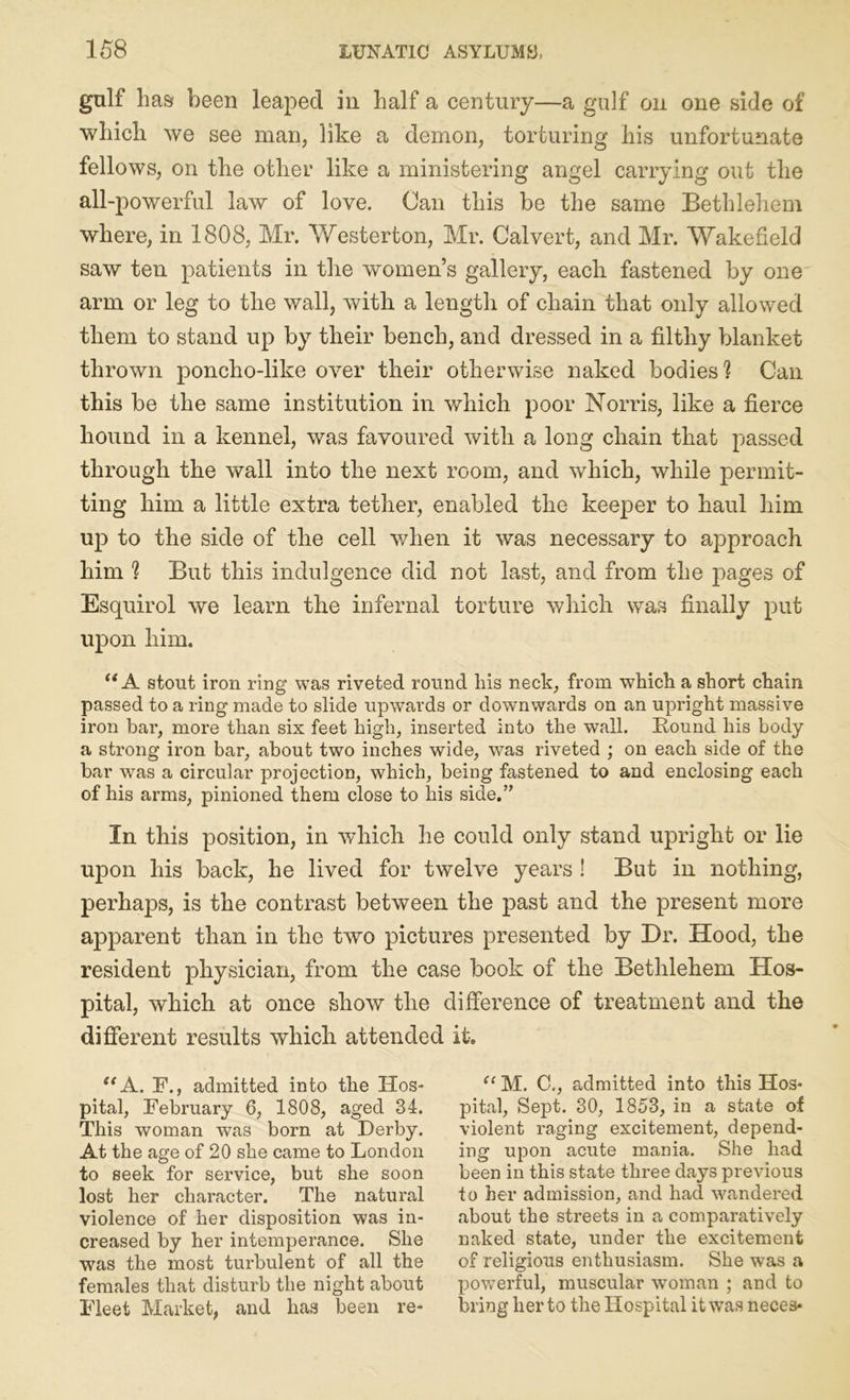 gulf has been leaped in half a century—a gulf on one side of which we see man, like a demon, torturing his unfortunate fellows, on the other like a ministering angel carrying out the all-powerful law of love. Can this be the same Bethlehem where, in 1808, Mr. Westerton, Mr. Calvert, and Mr. Wakefield saw ten patients in the women’s gallery, each fastened by one arm or leg to the wall, with a length of chain that only allowed them to stand up by their bench, and dressed in a filthy blanket thrown poncho-like over their otherwise naked bodies? Can this be the same institution in which poor Norris, like a fierce hound in a kennel, was favoured with a long chain that passed through the wall into the next room, and which, while permit- ting him a little extra tether, enabled the keeper to haul him up to the side of the cell when it was necessary to approach him ? But this indulgence did not last, and from the pages of Esquirol we learn the infernal torture which was finally put upon him. “A stout iron ring was riveted round liis neck, from which a short chain passed to a ring made to slide upwards or downwards on an upright massive iron bar, more than six feet high, inserted into the wall. Round his body a strong iron bar, about two inches wide, was riveted ; on each side of the bar was a circular projection, which, being fastened to and enclosing each of his arms, pinioned them close to his side.” In this position, in which he could only stand upright or lie upon his back, he lived for twelve years ! But in nothing, perhaps, is the contrast between the past and the present more apparent than in the two pictures presented by Dr. Hood, the resident physician, from the case book of the Bethlehem Hos- pital, which at once show the difference of treatment and the different results which attended it. “ A. F., admitted into the Hos- pital, February 6, 1808, aged 34. This woman was born at Derby. At the age of 20 she came to London to seek for service, but she soon lost her character. The natural violence of her disposition was in- creased by her intemperance. She was the most turbulent of all the females that disturb the night about Fleet Market, and has been re- “ M. C., admitted into this Hos- pital, Sept. 30, 1853, in a state of violent raging excitement, depend- ing upon acute mania. She had been in this state three days previous to her admission, and had wandered about the streets in a comparatively naked state, under the excitement of religious enthusiasm. She was a powerful, muscular woman ; and to bring her to the Hospital it was neces*