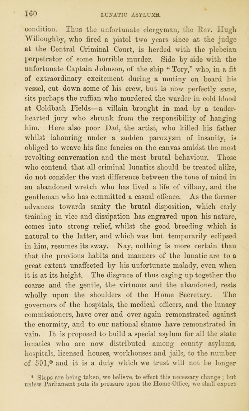 condition. Thus the unfortunate clergyman, the Itev. Hugh Willoughby, who fired a pistol two years since at the judge at the Central Criminal Court, is herded with the plebeian perpetrator of some horrible murder. Side by side with the unfortunate Captain Johnson, of the ship “ Tory,” who, in a fit of extraordinary excitement during a mutiny on board his vessel, cut down some of his crew, but is now perfectly sane, sits perhaps the ruffian who murdered the warder in cold blood at Coldbath Fields—a villain brought in mad by a tender- hearted jury who shrunk from the responsibility of hanging him. Here also poor Had, the artist, w7ho killed his father whilst labouring under a sudden paroxysm of insanity, is obliged to weave his fine fancies on the canvas amidst the most revolting conversation and the most brutal behaviour. Those who contend that all criminal lunatics should be treated alike, do not consider the vast difference between the tone of mind in an abandoned wretch who has lived a life of villany, and the gentleman who has committed a casual offence. As the former advances towards sanity the brutal disposition, which early training in vice and dissipation has engraved upon his nature, comes into strong relief, whilst the good breeding which is natural to the latter, and which was but temporarily eclipsed in him, resumes its sway. Nay, nothing is more certain than that the previous habits and manners of the lunatic are to a great extent unaffected by his unfortunate malady, even when it is at its height. The disgrace of thus caging up together the coarse and the gentle, the virtuous and the abandoned, rests wholly upon the shoulders of the Home Secretary. The governors of the hospitals, the medical officers, and the lunacy commissioners, have over and over again remonstrated against the enormity, and to our national shame have remonstrated in vain. It is proposed to build a special asylum for all the state lunatics who are now distributed among county asylums, hospitals, licensed houses, vrorkliouses and jails, to the number of 591,# and it is a duty which we trust will not be longer * Steps are being taken, we believe, to effect this necessary change ; but unless Parliament puts its pressure upon the Home-Office, we shall expect;