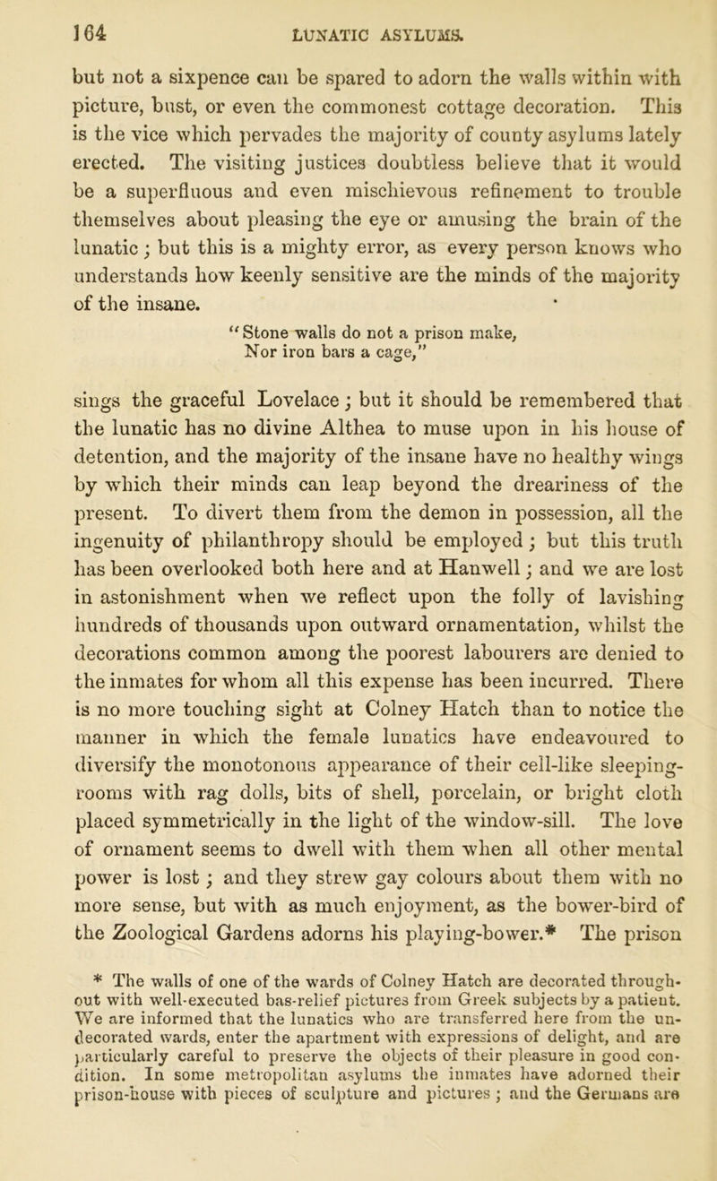 but not a sixpence can be spared to adorn the walls within with picture, bust, or even the commonest cottage decoration. This is the vice which pervades the majority of county asylums lately erected. The visiting justices doubtless believe that it would be a superfluous and even mischievous refinement to trouble themselves about pleasing the eye or amusing the brain of the lunatic; but this is a mighty error, as every person knows who understands how keenly sensitive are the minds of the majority of the insane. “ Stone walls do not a prison make. Nor iron bars a cage,” sings the graceful Lovelace; but it should be remembered that the lunatic has no divine Althea to muse upon in his house of detention, and the majority of the insane have no healthy wings by which their minds can leap beyond the dreariness of the present. To divert them from the demon in possession, all the ingenuity of philanthropy should be employed; but this truth has been overlooked both here and at Hanwell; and we are lost in astonishment when we reflect upon the folly of lavishing hundreds of thousands upon outward ornamentation, whilst the decorations common among the poorest labourers are denied to the inmates for whom all this expense has been incurred. There is no more touching sight at Colney Hatch than to notice the manner in which the female lunatics have endeavoured to diversify the monotonous appearance of their cell-like sleeping- rooms with rag dolls, bits of shell, porcelain, or bright cloth placed symmetrically in the light of the window-sill. The love of ornament seems to dwell with them when all other mental power is lost; and they strew gay colours about them with no more sense, but with as much enjoyment, as the bower-bird of the Zoological Gardens adorns his playing-bovver.* The prison * The walls of one of the wards of Colney Hatch are decorated through- out with well-executed bas-relief pictures from Greek subjects by a patient. We are informed that the lunatics who are transferred here from the un- decorated wards, enter the apartment with expressions of delight, and are particularly careful to presex-ve the objects of their pleasure in good con- dition. In some metropolitan asylums the inmates have adorned their prison-house with pieces of sculpture and pictures ; and the Germans are