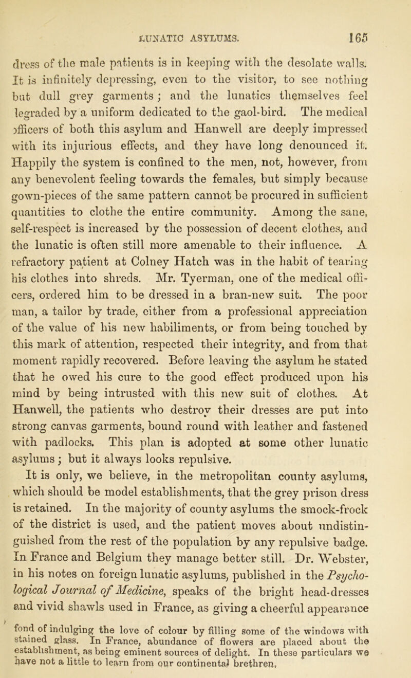 dress of the male patients is in keeping with the desolate walls. It is infinitely depressing, even to the visitor, to see nothing bat dull grey garments; and the lunatics themselves feel legraded by a uniform dedicated to the gaol-bird. The medical officers of both this asylum and Hanwell are deeply impressed with its injurious effects, and they have long denounced it. Happily the system is confined to the men, not, however, from any benevolent feeling towards the females, but simply because gown-pieces of the same pattern cannot be procured in sufficient- quantities to clothe the entire community. Among the sane, self-respect is increased by the possession of decent clothes, and the lunatic is often still more amenable to their influence. A refractory patient at Colney Hatch was in the habit of tearing his clothes into shreds. Mr. Tyerman, one of the medical offi- cers, ordered him to be dressed in a bran-new suit. The poor man, a tailor by trade, cither from a professional appreciation of the value of his new habiliments, or from being touched by this mark of attention, respected their integrity, and from that moment rapidly recovered. Before leaving the asylum he stated that he owed his cure to the good effect produced upon his mind by being intrusted with this new suit of clothes. At Hanwell, the patients who destroy their dresses are put into strong canvas garments, bound round with leather and fastened with padlocks. This plan is adopted at some other lunatic asylums; but it always looks repulsive. It is only, we believe, in the metropolitan county asylums, which should be model establishments, that the grey prison dress is retained. In the majority of county asylums the smock-frock of the district is used, and the patient moves about undistin- guished from the rest of the population by any repulsive badge. In France and Belgium they manage better still. Dr. Webster, in his notes on foreign lunatic asylums, published in the Psycho- logical Journal of Medicine, speaks of the bright head-dresses and vivid shawls used in France, as giving a cheerful appearance fond of indulging the love of colour by filling some of the windows with stained glass. In France, abundance of flowers are placed about the establishment, as being eminent sources of delight. In these particulars we have not a little to learn from our continental brethren,