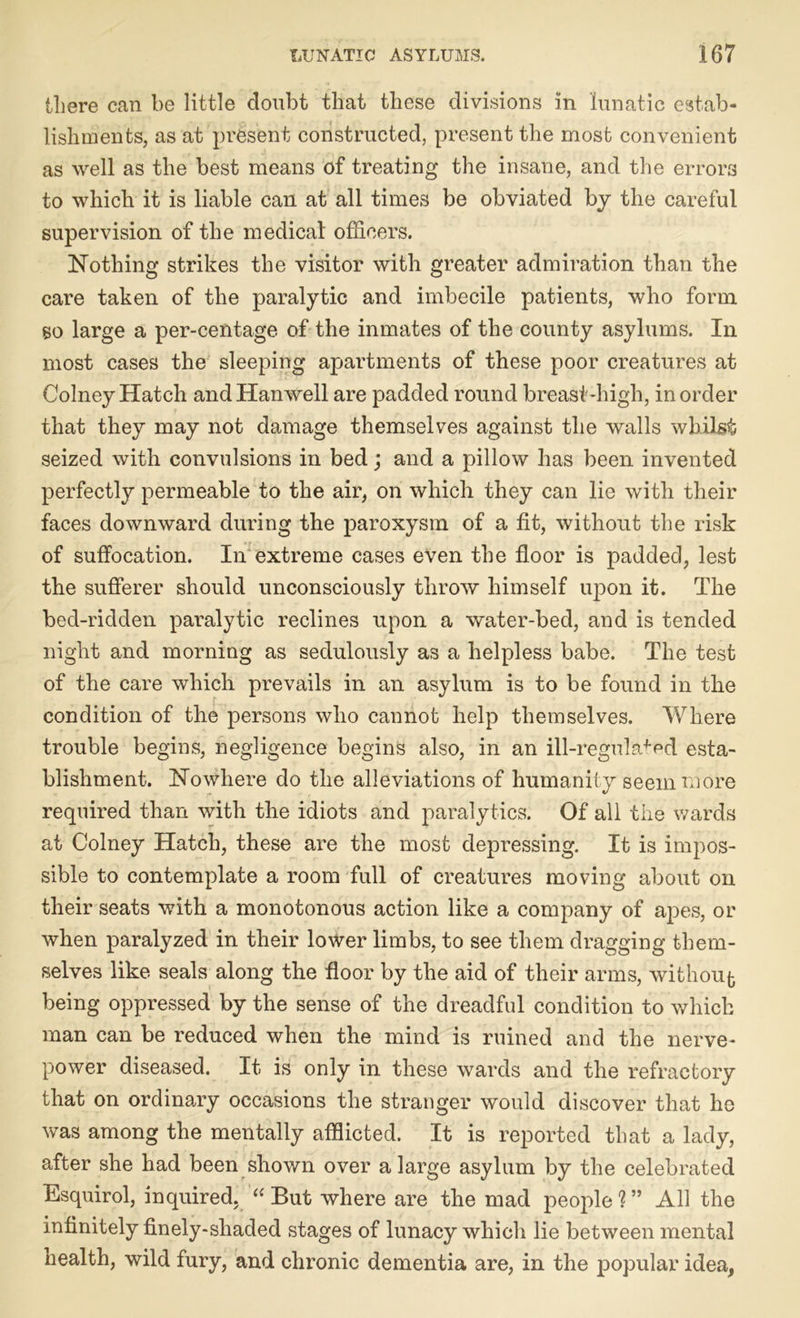 there can be little doubt that these divisions in lunatic estab- lishments, as at present constructed, present the most convenient as well as the best means of treating the insane, and the errors to which it is liable can at all times be obviated by the careful supervision of the medical officers. Nothing strikes the visitor with greater admiration than the care taken of the paralytic and imbecile patients, who form so large a per-centage of the inmates of the county asylums. In most cases the sleeping apartments of these poor creatures at Colney Hatch andHanwell are padded round breast-high, in order that they may not damage themselves against the walls whilst seized with convulsions in bed; and a pillow has been invented perfectly permeable to the air, on which they can lie with their faces downward during the paroxysm of a fit, without the risk of suffocation. In extreme cases even the floor is padded, lest the sufferer should unconsciously throw himself upon it. The bed-ridden paralytic reclines upon a water-bed, and is tended night and morning as sedulously as a helpless babe. The test of the care which prevails in an asylum is to be found in the condition of the persons who cannot help themselves. Where trouble begins, negligence begins also, in an ill-regulated esta- blishment. Nowhere do the alleviations of humanity seem more required than with the idiots and paralytics. Of all the wards at Colney Hatch, these are the most depressing. It is impos- sible to contemplate a room full of creatures moving about on their seats with a monotonous action like a company of apes, or when paralyzed in their lower limbs, to see them dragging them- selves like seals along the floor by the aid of their arms, without being oppressed by the sense of the dreadful condition to which man can be reduced when the mind is ruined and the nerve- power diseased. It is only in these wards and the refractory that on ordinary occasions the stranger would discover that he was among the mentally afflicted. It is reported that a lady, after she had been shown over a large asylum by the celebrated Esquirol, inquired, “ But where are the mad people?” All the infinitely finely-shaded stages of lunacy which lie between mental health, wild fury, and chronic dementia are, in the popular idea,
