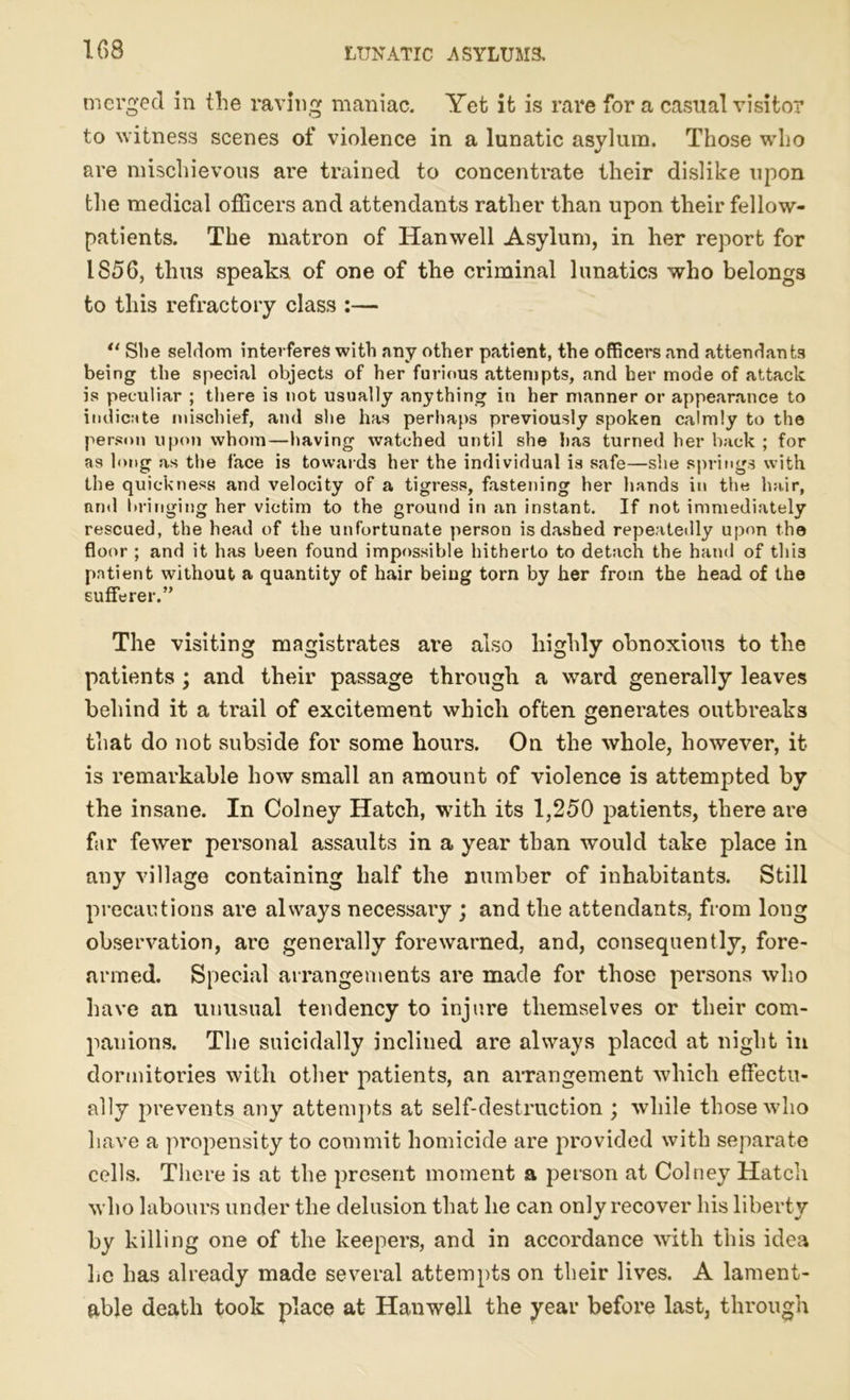 merged in the raving maniac. Yet it is rare fora casual visitor to witness scenes of violence in a lunatic asylum. Those who are mischievous are trained to concentrate their dislike upon the medical officers and attendants rather than upon their fellow- patients. The matron of Han well Asylum, in her report for 1856, thus speaks of one of the criminal lunatics who belongs to this refractory class :— “ She seldom interferes with any other patient, the officers and attendants being the special objects of her furious attempts, and her mode of attack is peculiar ; there is not usually anything in her manner or appearance to indicate mischief, and she has perhaps previously spoken calmly to the person upon whom—having watched until she has turned her back ; for as long as the face is towards her the individual is safe—she springs with the quickness and velocity of a tigress, fastening her hands in the hair, and bringing her victim to the ground in an instant. If not immediately rescued, the head of the unfortunate person is dashed repeatedly upon the floor ; and it has been found impossible hitherto to detach the hand of this patient without a quantity of hair being torn by her from the head of the sufferer.” The visiting magistrates are also highly obnoxious to tlie patients ; and their passage through a ward generally leaves behind it a trail of excitement which often generates outbreaks that do not subside for some hours. On the whole, however, it is remarkable how small an amount of violence is attempted by the insane. In Colney Hatch, with its 1,250 patients, there are far fewer personal assaults in a year than would take place in any village containing half the number of inhabitants. Still precautions are always necessary ; and the attendants, from long observation, are generally forewarned, and, consequently, fore- armed. Special arrangements are made for those persons who have an unusual tendency to injure themselves or their com- panions. The suicidally inclined are always placed at night in dormitories with other patients, an arrangement which effectu- ally prevents any attempts at self-destruction ; while those who have a propensity to commit homicide are provided with separate cells. There is at the present moment a person at Colney Hatch who labours under tlie delusion that he can only recover his liberty by killing one of the keepers, and in accordance with this idea he has already made several attempts on their lives. A lament- able death took place at Hanwell the year before last, through