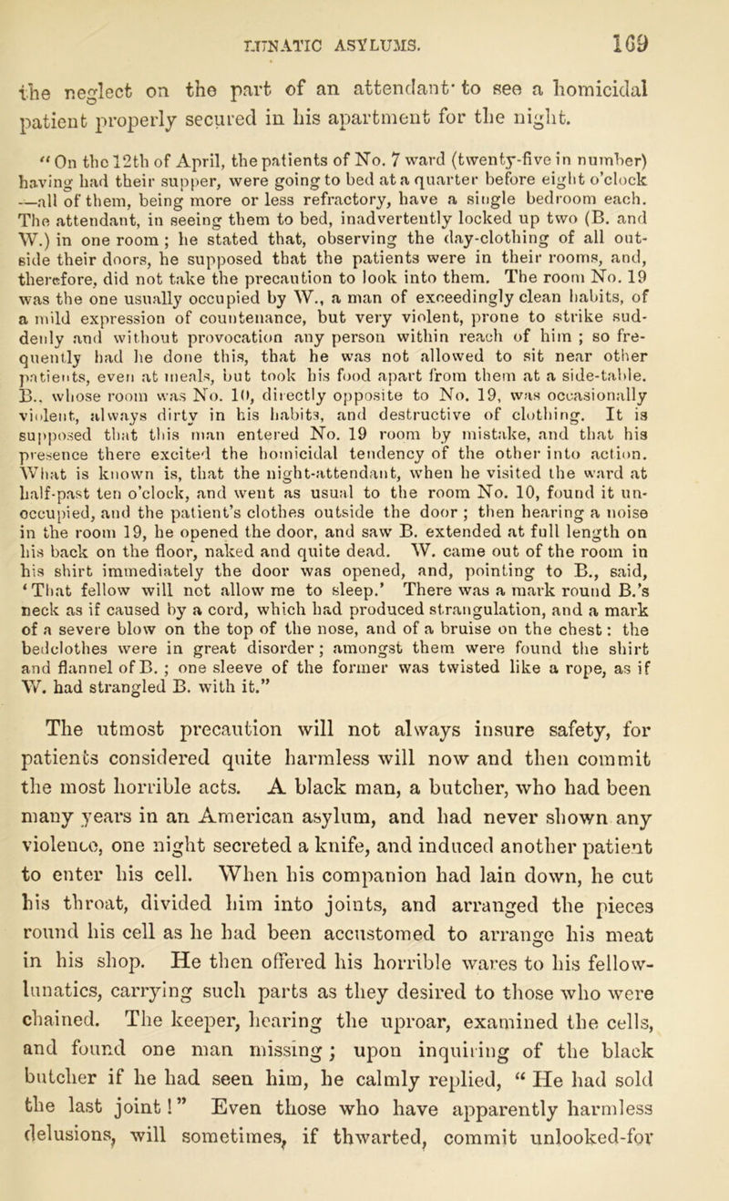 the neglect on the part of an attendant- to see a homicidal patient properly secured in his apartment for the night. “ On the 12th of April, the patients of No. 7 ward (twenty-five in number) having had their supper, were goingto bed at a quarter before eight o’clock —all of them, being more or less refractory, have a single bedroom each. The attendant, in seeing them to bed, inadvertently locked up two (B. and YV.) in one room ; he stated that, observing the day-clothing of all out- side their doors, he supposed that the patients were in their rooms, and, therefore, did not take the precaution to look into them. The room No. 19 was the one usually occupied by W., a man of exceedingly clean habits, of a mild expression of countenance, but very violent, prone to strike sud- denly and without provocation any person within reach of him ; so fre- quently had he done this, that he was not allowed to sit near other patients, even at meals, but took his food apart from them at a side-table. 13.. whose room was No. 10, directly opposite to No. 19, was occasionally violent, always dirty in his habits, and destructive of clothing. It is supposed that this man entered No. 19 room by mistake, and that his presence there excited the homicidal tendency of the other into action. What is known is, that the night-attendant, when he visited the ward at half-past ten o’clock, and went as usual to the room No. 10, found it un- occupied, and the patient’s clothes outside the door ; then hearing a noise in the room 19, he opened the door, and saw B. extended at full length on his back on the floor, naked and quite dead. W. came out of the room in his shirt immediately the door was opened, and, pointing to B., said, ‘That fellow will not allow me to sleep.’ There was a mark round B.’s neck as if caused by a cord, which had produced strangulation, and a mark of a severe blow on the top of the nose, and of a bruise on the chest: the bedclothes were in great disorder; amongst them were found the shirt and flannel of B. ; one sleeve of the former was twisted like a rope, as if V/. had strangled B. with it.” The utmost precaution will not always insure safety, for patients considered quite harmless will now and then commit the most horrible acts. A black man, a butcher, who had been many years in an American asylum, and bad never shown any violence, one night secreted a knife, and induced another patient to enter liis cell. When his companion had lain down, he cut his throat, divided him into joints, and arranged the pieces round his cell as he had been accustomed to arrange his meat in his shop. He then offered his horrible wares to his fellow- lunatics, carrying such parts as they desired to those who were chained. The keeper, hearing the uproar, examined the cells, and found one man missing; upon inquiring of the black butcher if he had seen him, he calmly replied, “ He had sold the last joint! ” Even those who have apparently harmless delusions, will sometimes, if thwarted, commit unlooked-for