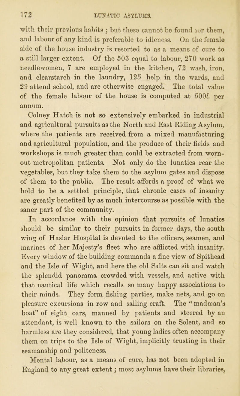 with their previous habits ; but theso cannot be found ior them, and labour of any kind is preferable to idleness. On the female side of the house industry is resorted to as a means of cure to a still larger extent. Of the 503 equal to labour, 270 work as needlewomen, 7 are employed in the kitchen, 72 wash, iron, and clearstarch in the laundry, 125 help in the wards, and 29 attend school, and are otherwise engaged. The total value of the female labour of the house is computed at 500?. per annum. Colney Hatch is not so extensively embarked in industrial and agricultural pursuits as the North and East Riding Asylum, where the patients are received from a mixed manufacturing and agricultural population, and the produce of their fields and workshops is much greater than could be extracted from worn- out metropolitan patients. Not only do the lunatics rear the vegetables, but they take them to the asylum gates and dispose of them to the public. The result affords a proof of what we hold to be a settled principle, that chronic cases of insanity are greatly benefited by as much intercourse as possible with the saner part of the community. In accordance with the opinion that pursuits of lunatics should be similar to their pursuits in former days, the south wing of Haslar Hospital is devoted to the officers, seamen, and marines of her Majesty’s fleet who are afflicted with insanity. Every window of the building commands a fine view of Spithead and the Isle of Wight, and here the old Salts can sit and watch the splendid panorama crowded with vessels, and active with that nautical life which recalls so many happy associations to their minds. They form fishing parties, make nets, and go on pleasure excursions in row and sailing craft. The “madman’s boat” of eight oars, manned by patients and steered by an attendant, is well known to the sailors on the Solent, and so harmless are they considered, that young ladies often accompany them on trips to the Isle of Wight, implicitly trusting in their seamanship and politeness. Mental labour, as a means of cure, has not been adopted in England to any great extent; most asylums have their libraries,