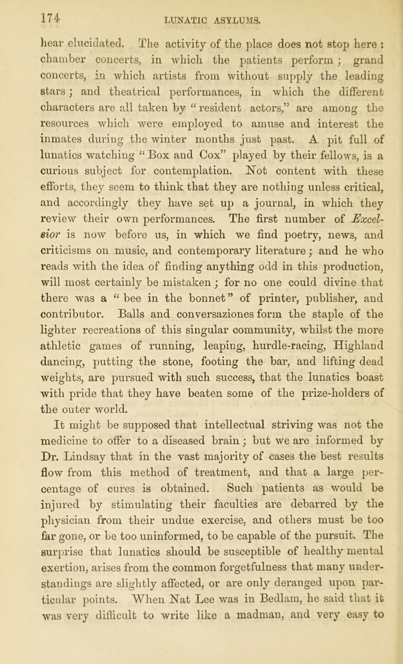 hear elucidated. The activity of the place does not stop here : chamber concerts, in which the patients perform ; grand concerts, in which artists from without supply the leading stars; and theatrical performances, in which the different characters are all taken by “ resident actors,” are among the resources which were employed to amuse and interest the inmates during the winter months just past. A pit full of lunatics watching “ Box and Cox” played by their fellows, is a curious subject for contemplation. Not content with these efforts, they seem to think that they are nothing unless critical, and accordingly they have set up a journal, in which they review their own performances. The first number of Excel- sior is now before us, in which we find poetry, news, and criticisms on music, and contemporary literature; and he who reads with the idea of finding anything odd in this production, will most certainly be mistaken; for no one could divine that there was a “ bee in the bonnet ” of printer, publisher, and contributor. Balls and conversaziones form the staple of the lighter recreations of this singular community, whilst the more athletic games of running, leaping, hurdle-racing, Highland dancing, putting the stone, footing the bar, and lifting dead weights, are pursued with such success, that the lunatics boast with pride that they have beaten some of the prize-holders of the outer world. It might be supposed that intellectual striving was not the medicine to offer to a diseased brain; but we are informed by Dr. Lindsay that in the vast majority of cases the best results flow from this method of treatment, and that a large per- centage of cures is obtained. Such patients as would be injured by stimulating their faculties are debarred by the physician from their undue exercise, and others must be too far gone, or be too uninformed, to be capable of the pursuit. The surprise that lunatics should be susceptible of healthy mental exertion, arises from the common forgetfulness that many under- standings are slightly affected, or are only deranged upon par- ticular points. When Nat Lee was in Bedlam, he said that it was very difficult to write like a madman, and very easy to