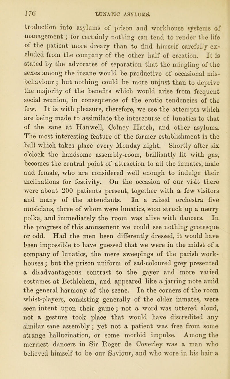 (reduction into asylums of prison and workhouse systems of management; for certainly nothing can tend to render the life ol the patient more dreary than to find himself carefully ex- cluded from the company of the other half of creation. It is stated by the advocates of separation that the mingling of the sexes among the insane would be productive of occasional mis- behaviour ; but nothing could be more unjust than to deprive the majority of the benefits which would arise from frequent social reunion, in consequence of the erotic tendencies of the few. It is with pleasure, therefore, we see the attempts which are being made to assimilate the intercourse of lunatics to that of the sane at Hanwell, Colney Hatch, and other asylums. The most interesting feature of the former establishment is the ball which takes place every Monday night. Shortly after six o’clock the handsome assembly-room, brilliantly lit with gas, becomes the central point of attraction to all the inmates, male and female, who are considered well enough to indulge their inclinations for festivity. On the occasion of our visit there were about 200 patients present, together with a few visitors and many of the attendants. In a raised orchestra five musicians, three of whom were lunatics, soon struck up a merry polka, and immediately the room was alive with dancers. In the progress of this amusement we could see nothing grotesque or odd. Had the men been differently dressed, it would have been impossible to have guessed that we were in the midst of a company of lunatics, the mere sweepings of the parish work- houses ; but the prison uniform of sad-coloured grey presented a disadvantageous contrast to the gayer and more varied costumes at Bethlehem, and appeared like a jarring note amid the general harmony of the scene. In the corners of the room whist-players, consisting generally of the older inmates, were seen intent upon their game; not a word was uttered aloud, not a gesture took place that would have discredited any similar sane assembly; yet not a patient was free from some strange hallucination, or some morbid impulse. Among the merriest dancers in Sir Boger de Coverley was a man who believed himself to be our Saviour, and who wore in his hair a