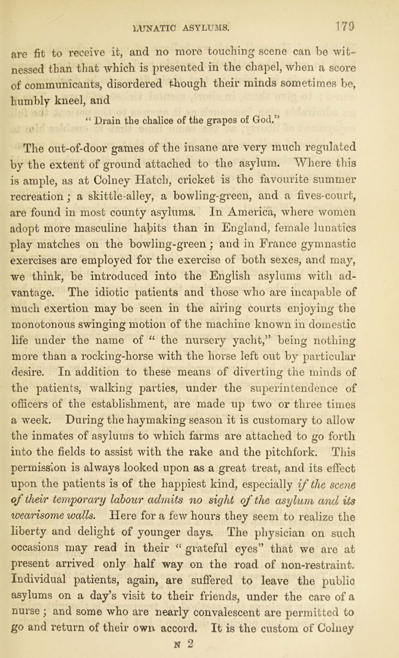 are fit to receive it, and no more touching scene can be wit- nessed than that which is presented in the chapel, when a score of communicants, disordered though their minds sometimes be, humbly kneel, and et Drain the chalice of the grapes of God.- ’ The out-of-door games of the insane are very much regulated by the extent of ground attached to the asylum. Where this is ample, as at Colney Hatch, cricket is the favourite summer recreation; a skittle-alley, a bowling-green, and a fives-court, are found in most county asylums. In America, where women adopt more masculine habits than in England, female lunatics play matches on the bowling-green; and in France gymnastic exercises are employed for the exercise of both sexes, and may, we think, be introduced into the English asylums with ad- vantage. The idiotic patients and those who are incapable of much exertion may be seen in the airing courts enjoying the monotonous swinging motion of the machine known in domestic life under the name of “ the nursery yacht,” being nothing more than a rocking-horse with the horse left out by particular desire. In addition to these means of diverting the minds of the patients, walking parties, under the superintendence of officers of the establishment, are made up two or three times a week. During the haymaking season it is customary to allow the inmates of asylums to which farms are attached to go forth into the fields to assist with the rake and the pitchfork. This permission is always looked upon as a great treat, and its effect upon the patients is of the happiest kind, especially if the scene of their temporary labour admits no sight of the asylum and its wearisome walls. Here for a few hours they seem to realize the liberty and delight of younger days. The physician on such occasions may read in their “ grateful eyes” that we are at present arrived only half way on the road of non-restraint. Individual patients, again, are suffered to leave the public asylums on a day’s visit to their friends, under the care of a nurse; and some who are nearly convalescent are permitted to go and return of their own. accord. It is the custom of Colney n 2