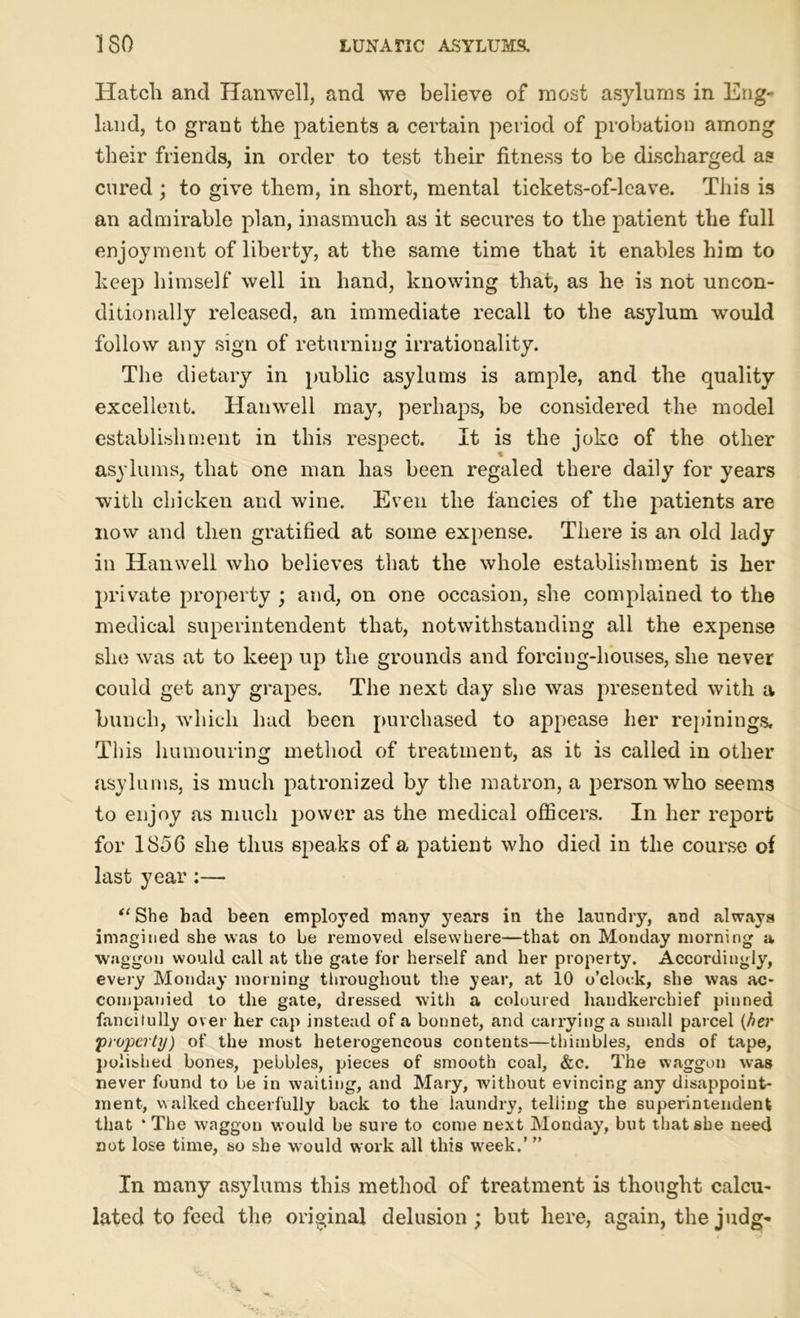 Hatch and Hanwell, and we believe of most asylums in Eng- land, to grant the patients a certain period of probation among their friends, in order to test their fitness to be discharged as cured ; to give them, in short, mental tickets-of-leave. This is an admirable plan, inasmuch as it secures to the patient the full enjoyment of liberty, at the same time that it enables him to keep himself well in hand, knowing that, as he is not uncon- ditionally released, an immediate recall to the asylum would follow any sign of returning irrationality. The dietary in public asylums is ample, and the quality excellent. Hanwell may, perhaps, be considered the model establishment in this respect. It is the joke of the other asylums, that one man has been regaled there daily for years with chicken and wine. Even the fancies of the patients are now and then gratified at some expense. There is an old lady in Hanwell who believes that the whole establishment is her private property ; and, on one occasion, she complained to the medical superintendent that, notwithstanding all the expense she was at to keep up the grounds and forcing-houses, she never could get any grapes. The next day she was presented with a bunch, which had been purchased to appease her repiniugs. This humouring method of treatment, as it is called in other asylums, is much patronized by the matron, a person who seems to enjoy as much power as the medical officers. In her report for 1856 she thus speaks of a patient who died in the course of last year:— “ She bad been employed many 3rears in the laundry, and always imagined she was to be removed elsewhere—that on Monday morning a waggon would call at the gate for herself and her property. Accordingly, every Monday morning throughout the year, at 10 o’clock, she was ac- companied to the gate, dressed with a coloured handkerchief pinned fancifully over her cap instead of a bonnet, and carrying a small parcel (her property) of the most heterogeneous contents—thimbles, ends of tape, polished bones, pebbles, pieces of smooth coal, &c. The waggon was never found to be in waiting, and Mary, without evincing any disappoint- ment, walked cheerfully back to the laundry, telling the superintendent that * The waggon would be sure to come next Monday, but that she need not lose time, so she would work all this week.’ ” In many asylums this method of treatment is thought calcu- lated to feed the original delusion; but here, again, the j udg-