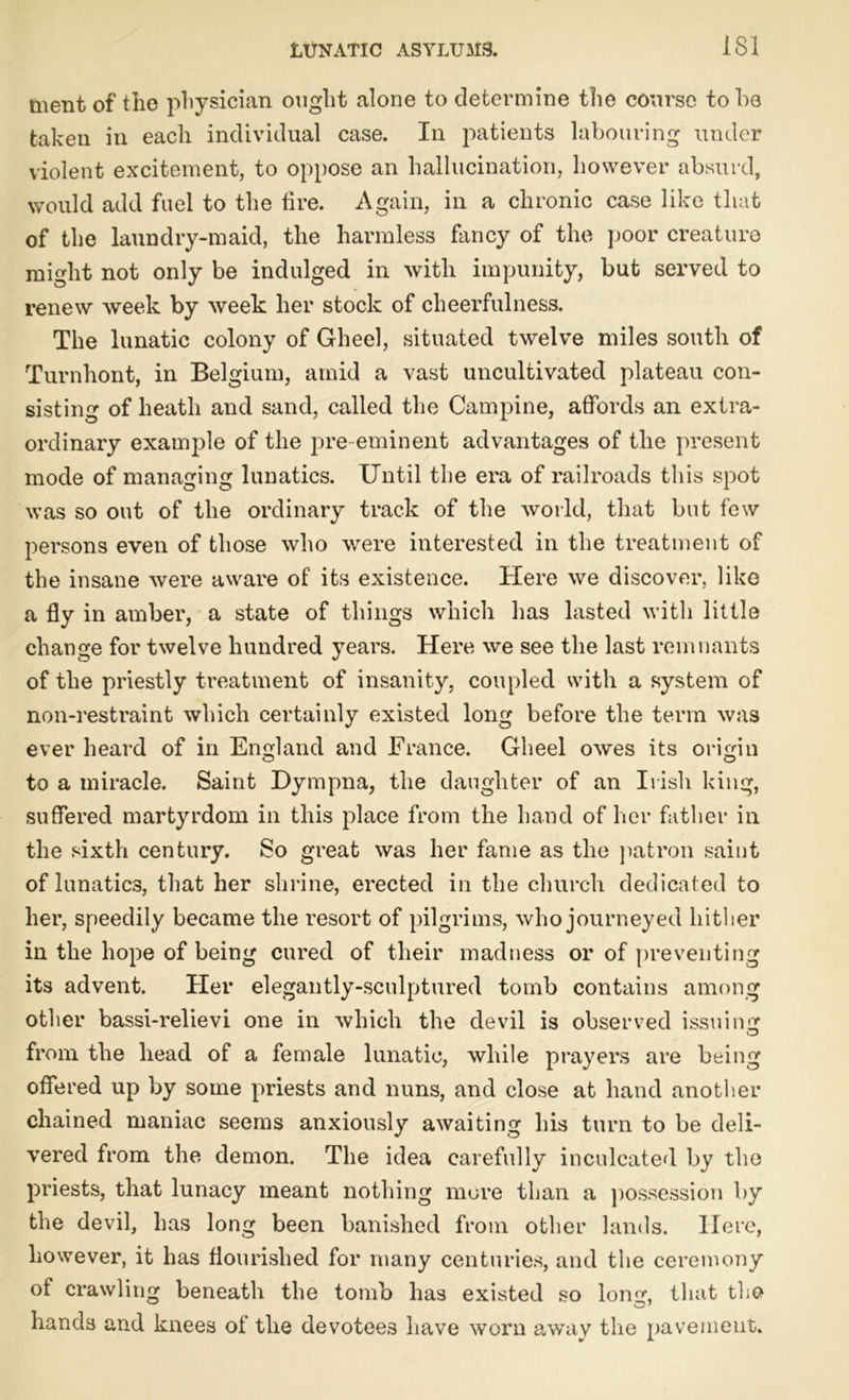 tnent of the physician ought alone to determine the course to he taken in each individual case. In patients labouring under violent excitement, to oppose an hallucination, however absurd, would add fuel to the tire. Again, in a chronic case like that of the laundry-maid, the harmless fancy of the poor creature might not only be indulged in with impunity, but served to renew week by week her stock of cheerfulness. The lunatic colony of Gheel, situated twelve miles south of Turnhont, in Belgium, amid a vast uncultivated plateau con- sisting of heath and sand, called the Campine, affords an extra- ordinary example of the pre-eminent advantages of the present mode of managing lunatics. Until the era of railroads this spot was so out of the ordinary track of the world, that but few persons even of those who were interested in the treatment of the insane were aware of its existence. Here we discover, like a fly in amber, a state of things which has lasted with little change for twelve hundred years. Here we see the last remnants of the priestly treatment of insanity, coupled with a system of non-restraint which certainly existed long before the term was ever heard of in England and France. Gheel owes its origin to a miracle. Saint Dympna, the daughter of an Irish king, suffered martyrdom in this place from the hand of her father in the sixth century. So great was her fame as the patron saint of lunatics, that her shrine, erected in the church dedicated to her, speedily became the resort of pilgrims, who journeyed hither in the hope of being cured of their madness or of preventing its advent. Her elegantly-sculptured tomb contains among other bassi-relievi one in which the devil is observed issuing from the head of a female lunatic, while prayers are being offered up by some priests and nuns, and close at hand another chained maniac seems anxiously awaiting his turn to be deli- vered from the demon. The idea carefully inculcated by the priests, that lunacy meant nothing more than a possession by the devil, has long been banished from other lands. Here, however, it has flourished for many centuries, and the ceremony of crawling beneath the tomb has existed so long, that the hands and knees of the devotees have worn away the pavement.