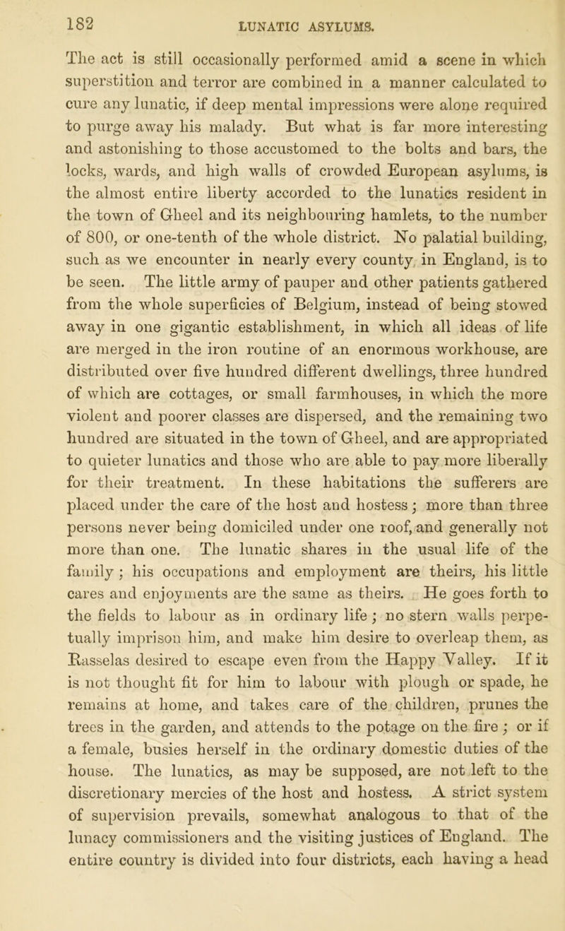 The act is still occasionally performed amid a scene in which superstition and terror are combined in a manner calculated to cure any lunatic, if deep mental impressions were alone required to purge away his malady. But what is far more interesting and astonishing to those accustomed to the bolts and bars, the locks, wards, and high walls of crowded European asylums, is the almost entire liberty accorded to the lunatics resident in the town of Gheel and its neighbouring hamlets, to the number of 800, or one-tenth of the whole district. No palatial building, such as we encounter in nearly every county in England, is to be seen. The little army of pauper and other patients gathered from the whole superficies of Belgium, instead of being stowed away in one gigantic establishment, in which all ideas of life are merged in the iron routine of an enormous workhouse, are distributed over five hundred different dwellings, three hundred of which are cottages, or small farmhouses, in which the more violent and poorer classes are dispersed, and the remaining two hundred are situated in the town of Gheel, and are appropriated to quieter lunatics and those who are able to pay more liberally for their treatment. In these habitations the sufferers are placed under the care of the host and hostess; more than three persons never being domiciled under one roof, and generally not more than one. The lunatic shares in the usual life of the family ; his occupations and employment are theirs, his little cares and enjoyments are the same as theirs. He goes forth to the fields to labour as in ordinary life; no stern walls perpe- tually imprison him, and make him desire to overleap them, as Basselas desired to escape even from the Happy Valley. If it is not thought fit for him to labour with plough or spade, he remains at home, and takes care of the children, prunes the trees in the garden, and attends to the potage on the fire; or if a female, busies herself in the ordinary domestic duties of the house. The lunatics, as may be supposed, are not left to the discretionary mercies of the host and hostess. A strict system of supervision prevails, somewhat analogous to that of the lunacy commissioners and the visiting justices of England. The entire country is divided into four districts, each having a head