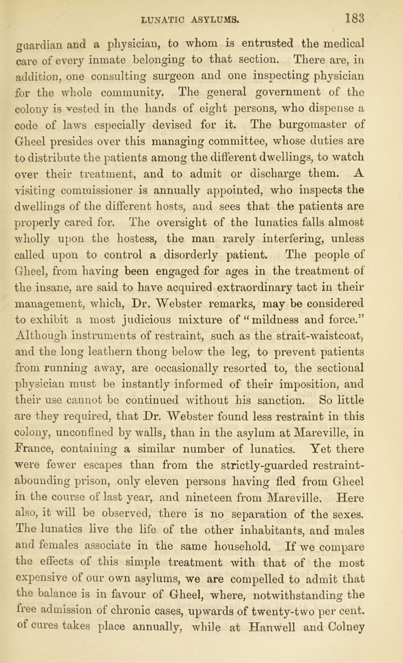 guardian and a physician, to whom is entrusted the medical care of every inmate belonging to that section. There are, in addition, one consulting surgeon and one inspecting physician for the whole community. The general government of the colony is vested in the hands of eight persons, who dispense a code of laws especially devised for it. The burgomaster of Gheel presides over this managing committee, whose duties are to distribute the patients among the different dwellings, to watch over their treatment, and to admit or discharge them. A visiting commissioner is annually appointed, who inspects the dwellings of the different hosts, and sees that the patients are properly cared for. The oversight of the lunatics falls almost wholly upon the hostess, the man rarely interfering, unless called upon to control a disorderly patient. The people of Gheel, from having been engaged for ages in the treatment of the insane, are said to have acquired extraordinary tact in their management, which, Dr. Webster remarks, may be considered to exhibit a most judicious mixture of “mildness and force.5’ Although instruments of restraint, such as the strait-waistcoat, and the long leathern thong below the leg, to prevent patients from running away, are occasionally resorted to, the sectional physician must be instantly informed of their imposition, and their use cannot be continued without his sanction. So little are they required, that Dr. Webster found less restraint in this colony, unconfined by walls, than in the asylum at Mareville, in France, containing a similar number of lunatics. Yet there were fewer escapes than from the strictly-guarded restraint- abounding prison, only eleven persons having fled from Gheel in the course of last year, and nineteen from Mareville. Here also, it will be observed, there is no separation of the sexes. The lunatics live the life of the other inhabitants, and males and females associate in the same household. If we compare the effects of this simple treatment with that of the most expensive of our own asylums, we are compelled to admit that the balance is in favour of Gheel, where, notwithstanding the free admission of chronic cases, upwards of twenty-two per cent, of cures takes place annually, while at Han well and Colney