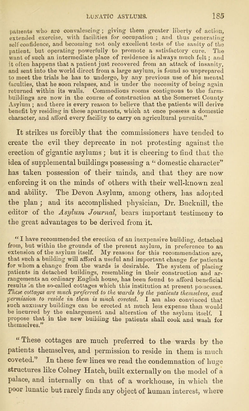 patients who are convalescing ; giving them greater liberty of action, extended exercise, with facilities for occupation ; and thus generating self confidence, and becoming not ordy excellent tests of the sanity of the patieDt, but operating powerfully to promote a satisfactory cure. The want of such an intermediate place of residence is always much felt; and it often happens that a patient just recovered from an attack of insanity, and sent into the world direct from a large asylum, is found so unprepared to meet the trials he has to undergo, by any previous use of his mental faculties, that he soon relapses, and is under the necessity of being again returned within its walls. Commodious rooms contiguous to the farm- buildings are now in the course of construction at the Somerset County Asylum ; and there is every reason to believe that the patients will derive benefit by residing in these apartments, which at once possess a domestic character, and afford every facility to carry on agricultural pursuits.” It strikes us forcibly that the commissioners have tended to create the evil they deprecate in not protesting against the erection of gigantic asylums; but it is cheering to find that the idea of supplemental buildings possessing a “ domestic character” has taken possession of their minds, and that they are now enforcing it on the minds of others with their well-known zeal and ability. The Devon Asylum, among others, has adopted the plan ; and its accomplished physician, Dr. Bucknill, the editor of the Asylum Journal, bears important testimony to the great advantages to be derived from it. “ I have recommended the erection of an inexpensive building, detached from, but within the grounds of the present asylum, in preference to an extension of the asylum itself. My reasons for this recommendation are, that such a building will afford a useful and important change for patients for whom a change from the wards is desirable. The system of placing patients in detached buildings, resembling in their construction and ar- rangements an ordinary English house, has been found to afford beneficial results in the so-called cottages which this institution at present possesses. These colt ayes are much preferred to the wards by the patients themselves, and permission to reside in them is much coveted. I am also convinced that such auxiliary buildings can be erected at much less expense than would be incurred by the enlargement and alteration of the asylum itself. I propose that in the new building the patients shall cook and wash for themselves.” These cottages are much preferred to the wards by the patients themselves, and permission to reside in them is much coveted. ’ In these few lines we read the condemnation of huge structures like Colney Hatch, built externally on the model of a palace, and internally on that of a workhouse, in which the poor lunatic but rarely finds any object of human interest, where