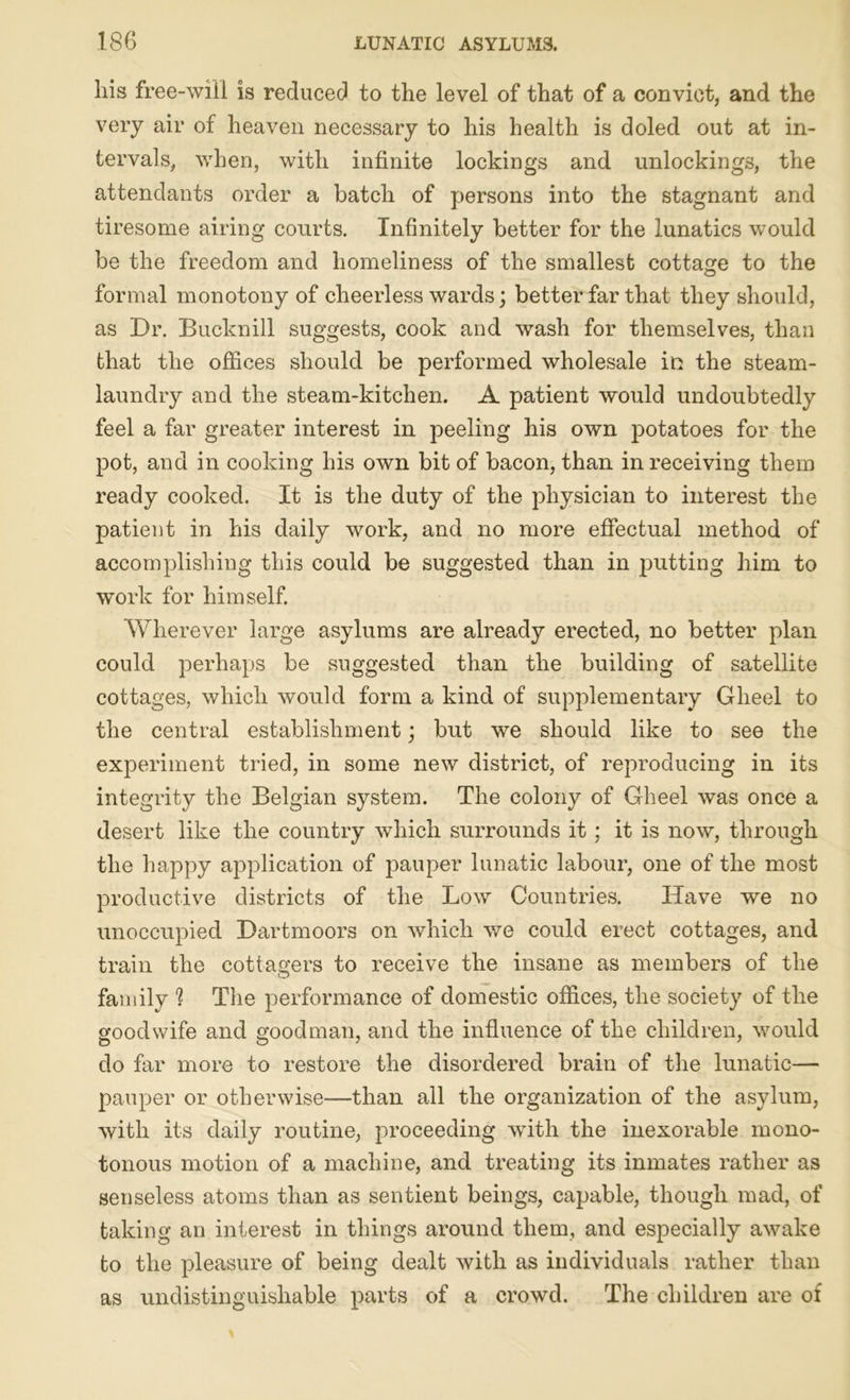 his free-will is reduced to the level of that of a convict, and the very air of heaven necessary to his health is doled out at in- tervals, when, with infinite lockings and unlockings, the attendants order a batch of persons into the stagnant and tiresome airing courts. Infinitely better for the lunatics would be the freedom and homeliness of the smallest cottage to the formal monotony of cheerless wards; better far that they should, as Dr. Bucknill suggests, cook and wash for themselves, than that the offices should be performed wholesale in the steam- laundry and the steam-kitchen. A patient would undoubtedly feel a far greater interest in peeling his own potatoes for the pot, and in cooking his own bit of bacon, than in receiving them ready cooked. It is the duty of the physician to interest the patient in his daily work, and no more effectual method of accomplishing this could be suggested than in putting him to work for himself. Wherever large asylums are already erected, no better plan could perhaps be suggested than the building of satellite cottages, which would form a kind of supplementary Gheel to the central establishment; but we should like to see the experiment tried, in some new district, of reproducing in its integrity the Belgian system. The colony of Gheel was once a desert like the country which surrounds it ; it is now, through the happy application of pauper lunatic labour, one of the most productive districts of the Low Countries. Have we no unoccupied Dartmoors on which we could erect cottages, and train the cottagers to receive the insane as members of the family 1 The performance of domestic offices, the society of the goodwife and goodman, and the influence of the children, would do far more to restore the disordered brain of the lunatic— pauper or otherwise—than all the organization of the asylum, with its daily routine, proceeding writh the inexorable mono- tonous motion of a machine, and treating its inmates rather as senseless atoms than as sentient beings, capable, though mad, of taking an interest in things around them, and especially awake to the pleasure of being dealt with as individuals rather than as undistinguishable parts of a crowd. The children are of