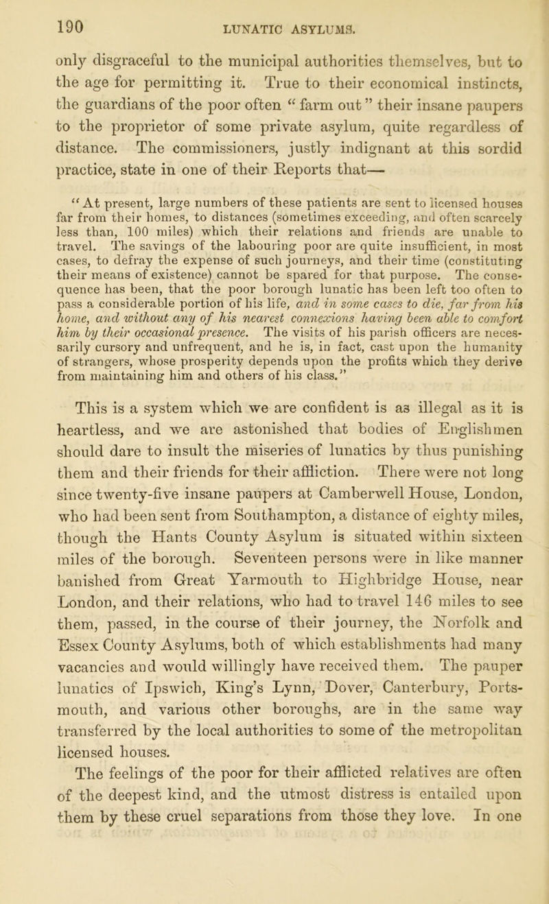 only disgraceful to the municipal authorities themselves, but to the age for permitting it. True to their economical instincts, the guardians of the poor often “ farm out ” their insane paupers to the proprietor of some private asylum, quite regardless of distance. The commissioners, justly indignant at this sordid practice, state in one of their Reports that— “ At present, large numbers of these patients are sent to licensed houses far from their homes, to distances (sometimes exceeding, and often scarcely less than, 100 miles) which their relations and friends are unable to travel. The savings of the labouring poor are quite insufficient, in most cases, to defray the expense of such journeys, and their time (constituting their means of existence) cannot be spared for that purpose. The conse- quence has been, that the poor borough lunatic has been left too often to pass a considerable portion of his life, and in some cases to die, far from his home, and without any of his nearest connexions having been able to comfort him by their occasional presence. The visits of his parish officers are neces- sarily cursory and unfrequent, and he is, in fact, cast upon the humanity of strangers, whose prosperity depends upon the profits which they derive from maintaining him and others of his class.” This is a system which we are confident is a3 illegal as it is heartless, and we are astonished that bodies of Englishmen should dare to insult the miseries of lunatics by thus punishing them and their friends for their affliction. There were not long since twenty-five insane paupers at Camberwell House, London, who had been sent from Southampton, a distance of eighty miles, though the Hants County Asylum is situated within sixteen miles of the borough. Seventeen persons were in like manner banished from Great Yarmouth to Highbridge House, near London, and their relations, who had to travel 146 miles to see them, passed, in the course of their journey, the Norfolk and Essex County Asylums, both of which establishments had many vacancies and would willingly have received them. The pauper lunatics of Ipswich, King’s Lynn, Hover, Canterbury, Ports- mouth, and various other boroughs, are in the same way transferred by the local authorities to some of the metropolitan licensed houses. The feelings of the poor for their afflicted relatives are often of the deepest kind, and the utmost distress is entailed upon them by these cruel separations from those they love. In one
