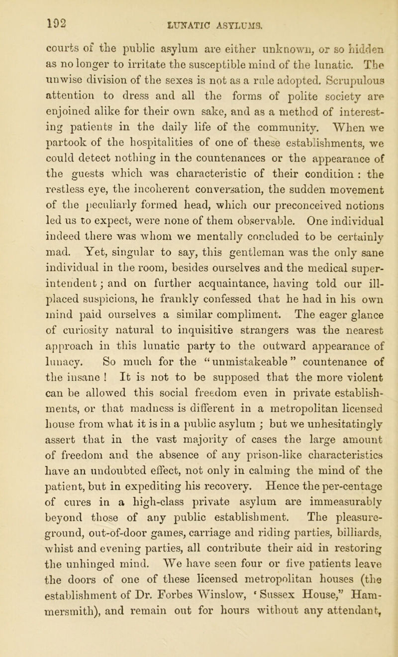 courts of the public asylum are either unknown, or so hidden as no longer to irritate the susceptible mind of the lunatic. The unwise division of the sexes is not as a rule adopted. Scrupulous attention to dress and all the forms of polite society are enjoined alike for their own sake, and as a method of interest- ing patients in the daily life of the community. When we partook of the hospitalities of one of these establishments, we could detect nothing in the countenances or the appearance of the guests which was characteristic of their condition : the restless eye, the incoherent conversation, the sudden movement of the peculiarly formed head, which our preconceived notions led us to expect, were none of them observable. One individual indeed there was whom we mentally concluded to be certainly mad. Yet, singular to say, this gentleman was the only sane individual in the room, besides ourselves and the medical super- intendent j and on further acquaintance, having told our ill- placed suspicions, he frankly confessed that he had in his own mind paid ourselves a similar compliment. The eager glance of curiosity natural to inquisitive strangers was the nearest approach in this lunatic party to the outward appearance of lunacy. So much for the “ unmistakeable ” countenance of the insane ! It is not to be supposed that the more violent can be allowed this social freedom even in private establish- ments, or that madness is different in a metropolitan licensed house from what it is in a public asylum ; but we unhesitatingly assert that in the vast majority of cases the large amount of freedom and the absence of any prison-like characteristics have an undoubted effect, not onlv in calming the mind of the patient, but in expediting his recovery. Hence the per-centage of cures in a high-class private asylum are immeasurably beyond those of any public establishment. The pleasure- ground, out-of-door games, carriage and riding parties, billiards, whist and evening parties, all contribute their aid in restoring the unhinged mind. We have seen four or five patients leave the doors of one of these licensed metropolitan houses (the establishment of Dr. Forbes Winslow, * Sussex House,” Ham- mersmith), and remain out for hours without any attendant,