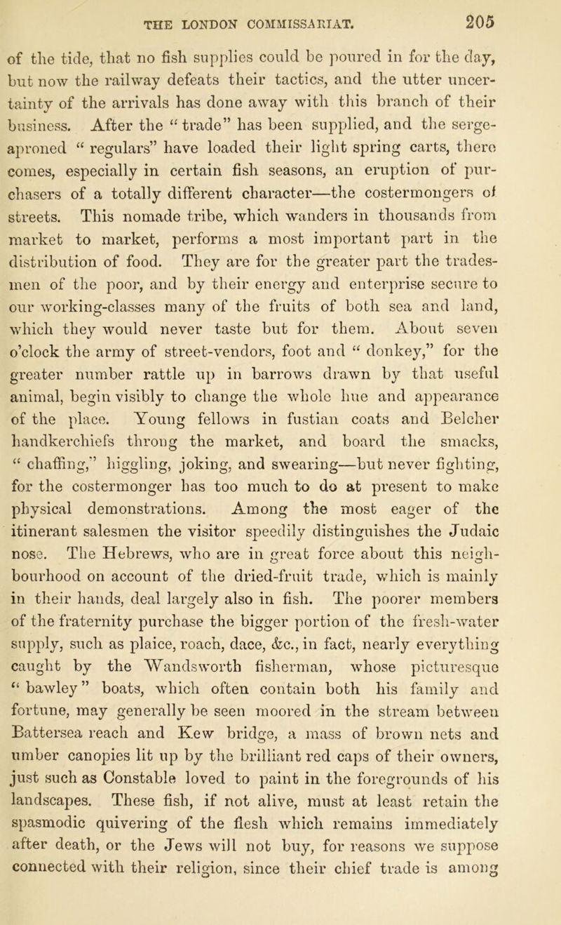of the tide, that no fish supplies could be poured in for the day, but now the railway defeats their tactics, and the utter uncer- tainty of the arrivals has done away with this branch of their business. After the “trade” has been supplied, and the serge- aproned “ regulars” have loaded their light spring carts, there comes, especially in certain fish seasoms, an eruption of pur- chasers of a totally different character—the costermongers of streets. This nomade tribe, which wanders in thousands from market to market, performs a most important part in the distribution of food. They are for the greater part the trades- men of the poor, and by their energy and enterprise secure to our working-classes many of the fruits of both sea and land, which they would never taste but for them. About seven o’clock the army of street-vendors, foot and “ donkey,” for the greater number rattle up in barrows drawn by that useful animal, begin visibly to change the whole hue and appearance of the place. Young fellows in fustian coats and Belcher handkerchiefs throng the market, and board the smacks, “ chaffing,” higgling, joking, and swearing—but never fighting, for the costermonger has too much to do at present to make physical demonstrations. Among the most eager of the itinerant salesmen the visitor speedily distinguishes the Judaic nose. The Hebrews, who are in great force about this neigh- bourhood on account of the dried-fruit trade, which is mainly in their hands, deal largely also in fish. The poorer members of the fraternity purchase the bigger portion of the fresh-water supply, such as plaice, roach, dace, &c., in fact, nearly everything caught by the Wandsworth fisherman, whose picturesque “ bawley ” boats, which often contain both his family and fortune, may generally be seen moored in the stream between Battersea reach and Kew bridge, a mass of brown nets and umber canopies lit up by the brilliant red caps of their owners, just such as Constable loved to paint in the foregrounds of his landscapes. These fish, if not alive, must at least retain the spasmodic quivering of the flesh which remains immediately after death, or the Jews will not buy, for reasons we suppose connected with their religion, since their chief trade is among