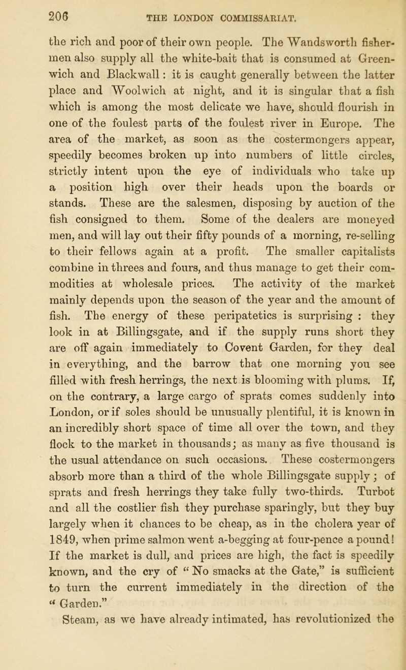 the rich and poor of their own people. The Wandsworth fisher- men also supply all the white-bait that is consumed at Green- wich and Blackwall: it is caught generally between the latter place and Woolwich at night, and it is singular that a fish which is among the most delicate we have, should flourish in one of the foulest parts of the foulest river in Europe. The area of the market, as soon as the costermongers appear, speedily becomes broken up into numbers of little circles, strictly intent upon the eye of individuals who take up a position high over their heads upon the boards or stands. These are the salesmen, disposing by auction of the fish consigned to them. Some of the dealers are moneyed men, and will lay out their fifty pounds of a morning, re-selling to their fellows again at a profit. The smaller capitalists combine in threes and fours, and thus manage to get their com- modities at wholesale prices. The activity of the market mainly depends upon the season of the year and the amount of fish. The energy of these peripatetics is surprising : they look in at Billingsgate, and if the supply runs short they are off again immediately to Covent Garden, for they deal in everything, and the barrow that one morning you see filled with fresh herrings, the next is blooming with plums. If, on the contrary, a large cargo of sprats comes suddenly into London, or if soles should be unusually plentiful, it is known in an incredibly short space of time all over the town, and they flock to the market in thousands: as many as five thousand is ' V the usual attendance on such occasions. These costermongers absorb more than a third of the whole Billingsgate supply; of sprats and fresh herrings they take fully two-thirds. Turbot and all the costlier fish they purchase sparingly, but they buy largely when it chances to be cheap, as in the cholera year of 1849, when prime salmon went a-beggingat four-pence a pound! If the market is dull, and prices are high, the fact is speedily known, and the cry of  No smacks at the Gate,” is sufficient to turn the current immediately in the direction of the if Garden.” Steam, as we have already intimated, has revolutionized the