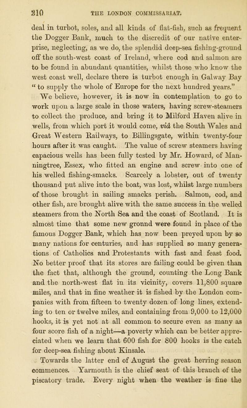 deal in turbot, soles, and all kinds of flat-fish, such as frequent the Dogger Bank, much to the discredit of our native enter- prise, neglecting, as we do, the splendid deep-sea fishing-ground off the south-west coast of Ireland, where cod and salmon are to be found in abundant quantities, whilst those who know the west coast well, declare there is turbot enough in Galway Bay 11 to supply the whole of Europe for the next hundred years.” We believe, however, it is now in contemplation to go to work upon a large scale in those waters, having screw-steamers to collect the produce, and bring it to Milford Haven alive in wells, from which port it would come, via the South Wales and Great Western Bail ways, to Billingsgate, within twenty-four hours after it was caught. The value of screw steamers having capacious wells has been fully tested by Mr. Howard, of Man- ningtree, Essex, who fitted an engine and screw into one of his welled fishing-smacks. Scarcely a lobster, out of twenty thousand put alive into the boat, was lost, whilst large numbers of those brought in sailing smacks perish. Salmon, cod, and other fish, are brought alive with the same success in the welled steamers from the North Sea and the coast of Scotland. It is almost time that some new ground were found in place of the famous Dogger Bank, which has now been preyed upon by so many nations for centuries, and has supplied so many genera- tions of Catholics and Protestants with fast and feast food. No better proof that its stores are failing could be given than the fact that, although the ground, counting the Long Bank and the north-west flat in its vicinity, covers 11,800 square miles, and that in fine weather it is fished by the London com- panies with from fifteen to twenty dozen of long lines, extend- ing to ten or twelve miles, and containing from 9,000 to 12,000 hooks, it is yet not at all common to secure even as many as four score fish of a night—a poverty which can be better ajopre- ciated when we learn that 600 fish for 800 hooks is the catch for deep-sea fishing about Kinsale. Towards the latter end of August the great herring season commences. Yarmouth is the chief seat of this branch of the piscatory trade. Every night when the weather is fine the