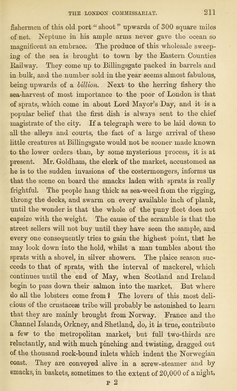 fishermen of this old port “ shoot ” upwards of 300 square miles of net. Nej)tune in his ample arms never gave the ocean so magnificent an embrace. The produce of this wholesale sweep- ing of the sea is brought to town by the Eastern Counties Railway. They come up to Billingsgate packed in barrels and in bulk, and the number sold in the year seems almost fabulous, being upwards of a billion. Next to the herring fishery the sea-harvest of most importance to the poor of London is that of sprats, which come in about Lord Mayor’s Bay, and it is a popular belief that the first dish is always sent to the chief magistrate of the city. If a telegraph were to be laid down to all the alleys and courts, the fact of a large arrival of these little creatures at Billingsgate would not be sooner made known to the lower orders than, by some mysterious process, it is at present. Mr. Goldham, the clerk of the market, accustomed as he is to the sudden invasions of the costermongers, informs us that the scene on board the smacks laden with sprats is really frightful. The people hang thick as sea-weed fiom the rigging, throng the decks, and swarm on every available inch of plank, until the wonder is that the whole of the puny fleet does not capsize with the weight. The cause of the scramble is that the street sellers will not buy until they have seen the sample, and every one consequently tries to gain the highest point, that he may look down into the hold, whilst a man tumbles about the sprats with a shovel, in silver showers. The plaice season suc- ceeds to that of sprats, with the interval of mackerel, which continues until the end of May, when Scotland and Ireland begin to pass down their salmon into the market. But where do all the lobsters come from ? The lovers of this most deli- cious of the crustacese tribe will probably be astonished to learn that they are mainly brought from Norway. France and the Channel Islands, Orkney, and Shetland, do, it is true, contribute a few to the metropolitan market, but full two-thirds are reluctantly, and with much pinching and twisting, dragged out of the thousand rock-bound inlets which indent the Norwegian coast. They are conveyed alive in a screw-steamer and by smacks, in baskets, sometimes to the extent of 20,000 of anight, p 2