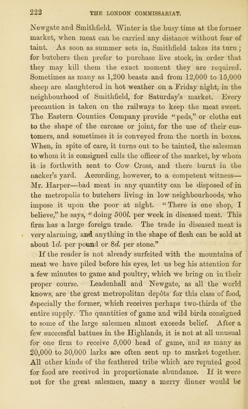 Newgate and Smitlifield. Winter is the busy time at the former market, when meat can be carried any distance without fear of taint. As soon as summer sets in, Smitlifield takes its turn; for butchers then prefer to purchase live stock, in order that they may kill them the exact moment they are required. Sometimes as many as 1,200 beasts and from 12,000 to 15,000 sheep are slaughtered in hot weather on a Friday night, in the neighbourhood of Smitlifield, for Saturday’s market. Every precaution is taken on the railways to keep the meat sweet. The Eastern Counties Company provide “ peds,” or cloths cut to the shape of the carcase or joint, for the use of their cus- tomers, and sometimes it is conveyed from the north in boxes. When, in spite of care, it turns out to be tainted, the salesman to whom it is consigned calls the officer of the market, by whom it is forthwith sent to Cow Cross, and there burnt in the nacker’s yard. According, however, to a competent witness— Mr. Harper—bad meat in any quantity can be disposed of in the metropolis to butchers living in low neighbourhoods, who impose it upon the poor at night. “ There is one shop, I believe,” he says, “ doing 5001. per week in diseased meat. This firm has a large foreign trade. The trade in diseased meat is very alarming, and anything in the shape of flesh can be sold at about Id. per pound or 8d. per stone.” If the reader is not already surfeited with the mountains of meat we have piled before his eyes, let us beg his attention for a few minutes to game and poultry, which we bring on in their proper course. Leadenhall and Newgate, as all the world knows, are the great metropolitan depots for this class of food, Especially the former, which receives perhaps two-thirds of the entire supply. The quantities of game and wild birds consigned to some of the large salesmen almost exceeds belief. After a few successful battues in the Highlands, it is not at all unusual for one firm to receive 5,000 head of game, and as many as 20,000 to 30,000 larks are often sent up to market together. All other kinds of the feathered tribe which are reputed good for food are received in proportionate abundance. If it were not for the great salesmen, many a merry dinner would be