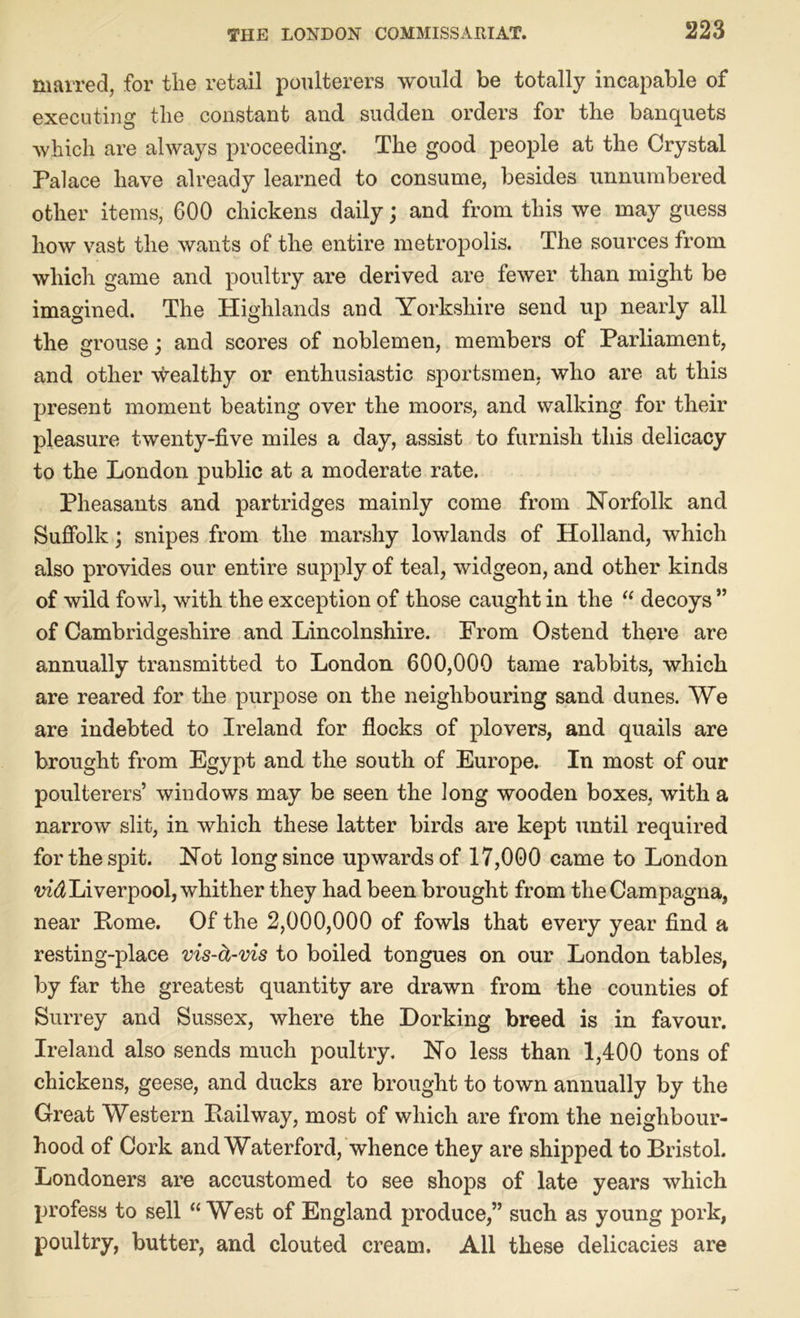 marred, for the retail poulterers would be totally incapable of executing the constant and sudden orders for the banquets which are always proceeding. The good people at the Crystal Palace have already learned to consume, besides unnumbered other items, 600 chickens daily; and from this we may guess how vast the wants of the entire metropolis. The sources from which game and poultry are derived are fewer than might be imagined. The Highlands and Yorkshire send up nearly all the grouse} and scores of noblemen, members of Parliament, and other wealthy or enthusiastic sportsmen, who are at this present moment beating over the moors, and walking for their pleasure twenty-five miles a day, assist to furnish this delicacy to the London public at a moderate rate. Pheasants and partridges mainly come from Norfolk and Suffolk; snipes from the marshy lowlands of Holland, which also provides our entire supply of teal, widgeon, and other kinds of wild fowl, with the exception of those caught in the “ decoys ” of Cambridgeshire and Lincolnshire. From Ostend there are annually transmitted to London 600,000 tame rabbits, which are reared for the purpose on the neighbouring sand dunes. We are indebted to Ireland for flocks of plovers, and quails are brought from Egypt and the south of Europe. In most of our poulterers’ windows may be seen the long wooden boxes, with a narrow slit, in which these latter birds are kept until required for the spit. Not long since upwards of 17,000 came to London vid Liverpool, whither they had been brought from theCampagna, near Pome. Of the 2,000,000 of fowls that every year find a resting-place vis-ct-vis to boiled tongues on our London tables, by far the greatest quantity are drawn from the counties of Surrey and Sussex, where the Dorking breed is in favour. Ireland also sends much poultry. No less than 1,400 tons of chickens, geese, and ducks are brought to town annually by the Great Western Bail way, most of which are from the neighbour- hood of Cork and Waterford, whence they are shipped to Bristol. Londoners are accustomed to see shops of late years which profess to sell “West of England produce,” such as young pork, poultry, butter, and clouted cream. All these delicacies are