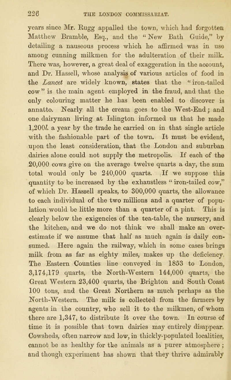 years since Mr. Bugg appalled the town, which had forgotten Matthew Bramble, Esq., and the “ New Bath Guide,” by detailing a nauseous process which he affirmed was in use among cunning milkmen for the adulteration of their milk. There was, however, a great deal of exaggeration in the account, and Dr. Hassell, whose analysis of various articles of food in the Lancet are widely known, states that the “ iron-tailed cow ” is the main agent employed in the fraud, and that the only colouring matter he has been enabled to discover is annatto. Nearly all the cream goes to the West-End; and one dairyman living at Islington informed us that he made 1,200£ a year by the trade he carried on in that single article with the fashionable part of the town. It must be evident, upon the least consideration, that the London and suburban dairies alone could not supply the metropolis. If each of the 20,000 cows give on the average twelve quarts a day, the sum total would only be 240,000 quarts. , If we suppose this quantity to be increased by the exhaustless “ iron-tailed cow,” of which Dr. Hassell speaks, to 300,000 quarts, the allowance to each individual of the two millions and a quarter of popu- lation would be little more than a quarter of a pint. This is clearly below the exigencies of the tea-table, the nursery, and the kitchen, and we do not think we shall make an over- estimate if we assume that half as much again is daily con- sumed. Here again the railway, which in some cases brings milk from as far as eighty miles, makes up the deficiency,. The Eastern Counties line conveyed in 1853 to London, 3,174,179 quarts, the North-Western 144,000 quarts, the Great Western 23,400 quarts, the Brighton and South Coast 100 tons, and the Great Northern as much perhaps as the North-Western. The milk is collected from the farmers by agents in the country, who sell it to the milkmen, of whom there are 1,347, to distribute it over the town. In course of time it is possible that town dairies may entirely disappear. Cowsheds, often narrow and low, in thickly-populated localities, cannot be as healthy for the animals as a purer atmosphere; and though experiment has shown that they thrive admirably