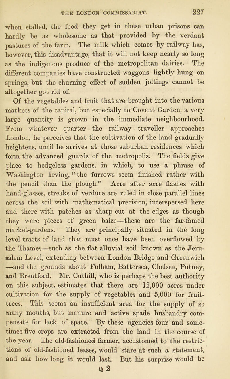 when stalled, the food they get in these urban prisons can hardly be as wholesome as that provided by the verdant pastures of the farm. The milk which comes by railway has, however, this disadvantage, that it will not keep nearly so long as the indigenous produce of the metropolitan dairies. The different companies have constructed waggons lightly hung on springs, but the churning effect of sudden joltings cannot be altogether got rid of. Of the vegetables and fruit that are brought into the various markets of the capital, but especially to Covent Garden, a very large quantity is grown in the immediate neighbourhood. From whatever quarter the railway traveller approaches London, he perceives that the cultivation of the land gradually heightens, until he arrives at those suburban residences which form the advanced guards of the metropolis. The fields give place to hedgeless gardens, in which, to use a phrase of Washington Irving, “ the furrows seem finished rather with the pencil than the plough.” Acre after acre flashes with hand-glasses, streaks of verdure are ruled in close parallel lines across the soil with mathematical precision, interspersed here and there with patches as sharp cut at the edges as though they were pieces of green baize—these are the far-famed market-gardens. They are principally situated in the long level tracts of land that must once have been overflowed by the Thames—such as the flat alluvial soil known as the Jeru- salem Level, extending between London Bridge and Greenwich —and the grounds about Fulham, Battersea, Chelsea, Putney, and Brentford. Mr. Cuthill, who is perhaps the best authority on this subject, estimates that there are 12,000 acres under cultivation for the supply of vegetables and 5,000 for fruit- trees. This seems an insufficient area for the supply of so many mouths, but manure and active spade husbandry com- pensate for lack of space. By these agencies four and some- times five crops are extracted from the land in the course of the year. The old-fashioned farmer, accustomed to the restric- tions of old-fashioned leases, would stare at such a statement, and ask how long it would last. But his surprise would be Q, 2