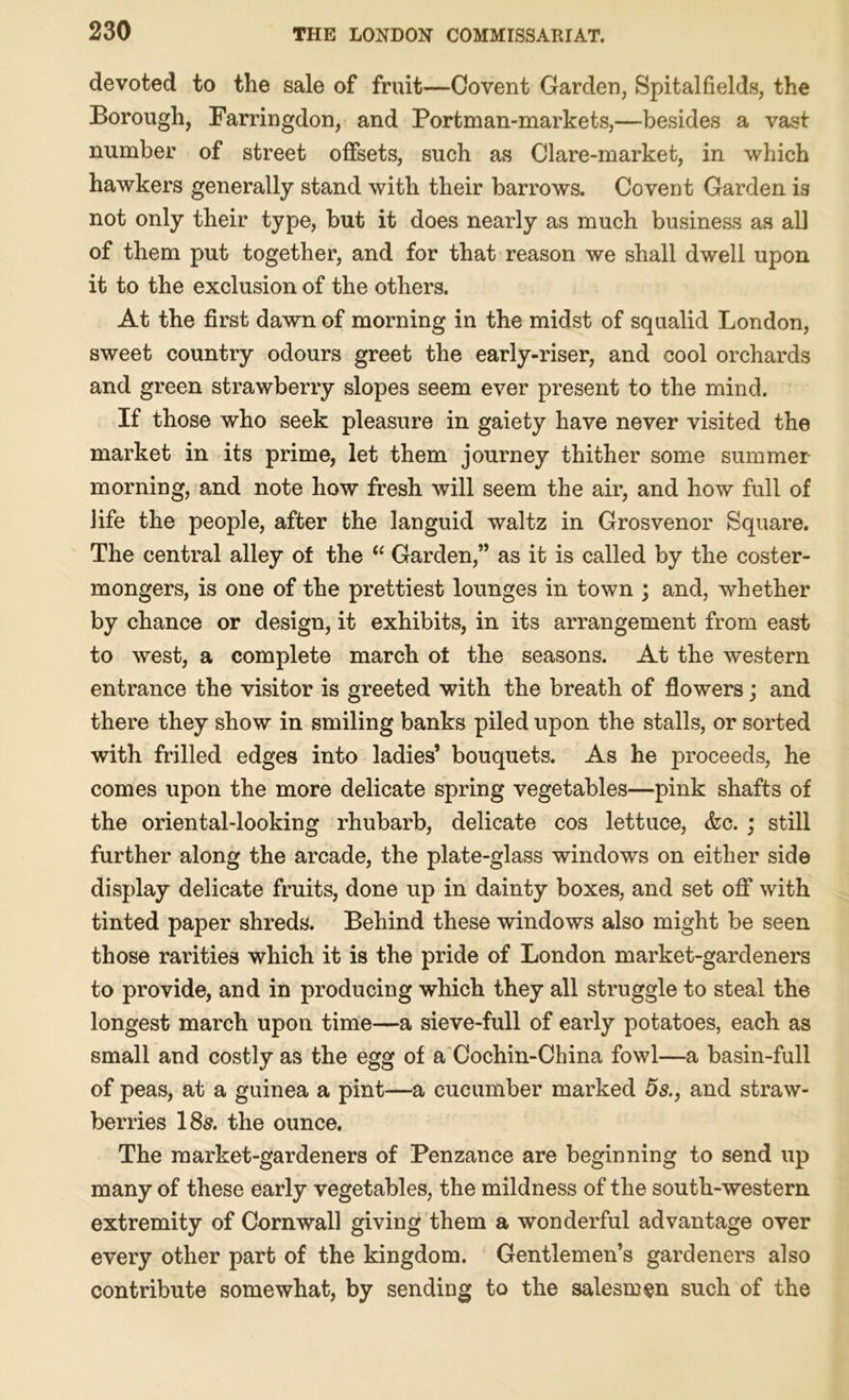 devoted to the sale of fruit—Covent Garden, Spitalfields, the Borough, Farringdon, and Portman-markets,—besides a vast number of street offsets, such as Clare-market, in which hawkers generally stand with their barrows. Covent Garden is not only their type, but it does nearly as much business as all of them put together, and for that reason we shall dwell upon it to the exclusion of the others. At the first dawn of morning in the midst of squalid London, sweet country odours greet the early-riser, and cool orchards and green strawberry slopes seem ever present to the mind. If those who seek pleasure in gaiety have never visited the market in its prime, let them journey thither some summer morning, and note how fresh will seem the air, and how full of life the people, after the languid waltz in Grosvenor Square. The central alley of the 11 Garden,” as it is called by the coster- mongers, is one of the prettiest lounges in town ; and, whether by chance or design, it exhibits, in its arrangement from east to west, a complete march of the seasons. At the western entrance the visitor is greeted with the breath of flowers; and there they show in smiling banks piled upon the stalls, or sorted with frilled edges into ladies’ bouquets. As he proceeds, he comes upon the more delicate spring vegetables—pink shafts of the oriental-looking rhubarb, delicate cos lettuce, &c. ; still further along the arcade, the plate-glass windows on either side display delicate fruits, done up in dainty boxes, and set off with tinted paper shreds. Behind these windows also might be seen those rarities which it is the pride of London market-gardeners to provide, and in producing which they all struggle to steal the longest march upon time—a sieve-full of early potatoes, each as small and costly as the egg of a Cochin-China fowl—a basin-full of peas, at a guinea a pint—a cucumber marked 5s., and straw- berries 185. the ounce. The market-gardeners of Penzance are beginning to send up many of these early vegetables, the mildness of the south-western extremity of Cornwall giving them a wonderful advantage over every other part of the kingdom. Gentlemen’s gardeners also contribute somewhat, by sending to the salesmen such of the
