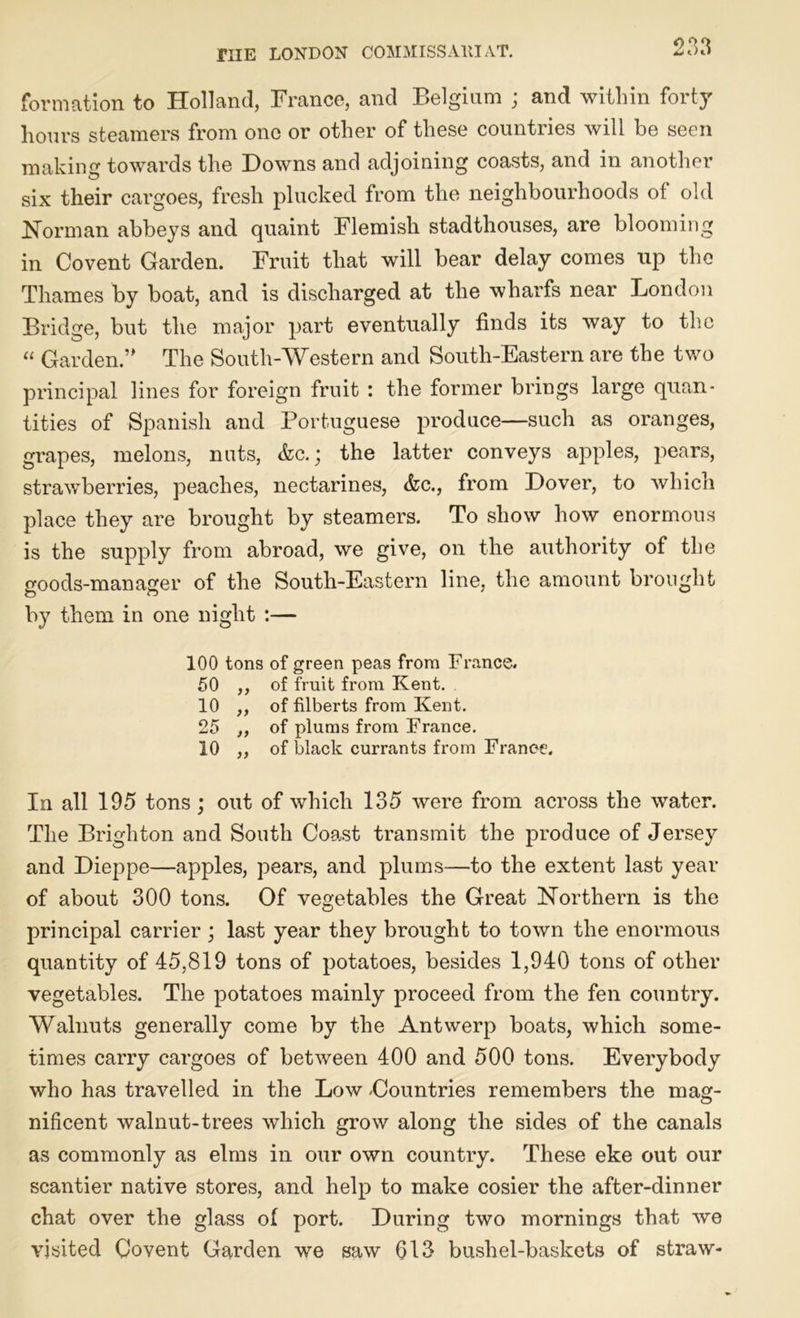 formation to Holland, France, and Belgium ; and within forty hours steamers from one or other of these countries will be seen making towards the Downs and adjoining coasts, and in another six their cargoes, fresh plucked from the neighbourhoods of old Norman abbeys and quaint Flemish stadthouses, are blooming in Co vent Garden. Fruit that will bear delay comes up the Thames by boat, and is discharged at the wharfs near London Bridge, but the major part eventually finds its way to the “ Garden.” The South-Western and South-Eastern are the two principal lines for foreign fruit : the former brings large quan- tities of Spanish and Portuguese produce—such as oranges, grapes, melons, nuts, &c.; the latter conveys apples, pears, strawberries, peaches, nectarines, &c., from Dover, to which place they are brought by steamers. To show how enormous is the supply from abroad, we give, on the authority of the goods-manager of the South-Eastern line, the amount brought by them in one night :— 100 tons of green peas from France. 50 ,, of fruit from Kent. 10 ,, of filberts from Kent. 25 „ of plums from France. 10 ,, of black currants from France. In all 195 tons; out of which 135 were from across the water. The Brighton and South Coast transmit the produce of Jersey and Dieppe—apples, pears, and plums—to the extent last year of about 300 tons. Of vegetables the Great Northern is the principal carrier ; last year they brought to town the enormous quantity of 45,819 tons of potatoes, besides 1,940 tons of other vegetables. The potatoes mainly proceed from the fen country. Walnuts generally come by the Antwerp boats, which some- times carry cargoes of between 400 and 500 tons. Everybody who has travelled in the Low -Countries remembers the mag- nificent walnut-trees which grow along the sides of the canals as commonly as elms in our own country. These eke out our scantier native stores, and help to make cosier the after-dinner chat over the glass of port. During two mornings that we visited Covent Garden we saw 613 bushel-baskets of straw-