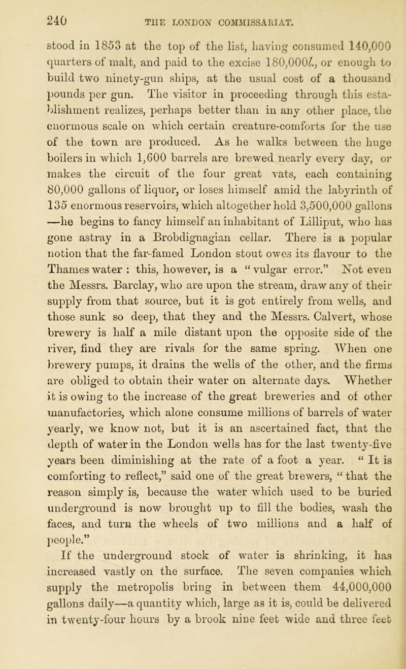 stood in 1853 at the top of the list, having consumed 140,000 quarters of malt, and paid to the excise 180,000£, or enough to build two ninety-gun ships, at the usual cost of a thousand pounds per gun. The visitor in proceeding through this esta- blishment realizes, perhaps better than in any other place, the enormous scale on which certain creature-comforts for the use of the town are produced. As he walks between the huge boilers in which 1,600 barrels are brewed nearly every day, or makes the circuit of the four great vats, each containing 80,000 gallons of liquor, or loses himself amid the labyrinth of 135 enormous reservoirs, which altogether hold 3,500,000 gallons —he begins to fancy himself an inhabitant of Lilliput, who has gone astray in a Brobdignagian cellar. There is a popular notion that the far-famed London stout owes its flavour to the Thames water : this, however, is a “ vulgar error.” Not even the Messrs. Barclay, who are upon the stream, draw any of their supply from that source, but it is got entirely from wells, and those sunk so deep, that they and the Messrs. Calvert, whose brewery is half a mile distant upon the opposite side of the river, find they are rivals for the same spring. When one brewery pumps, it drains the wells of the other, and the firms are obliged to obtain their water on alternate days. Whether it is owing to the increase of the great breweries and of other manufactories, which alone consume millions of barrels of water yearly, we know not, but it is an ascertained fact, that the depth of water in the London wells has for the last twenty-five years been diminishing at the rate of a foot a year. “ It is comforting to reflect,” said one of the great brewers, “ that the reason simply is, because the water which used to be buried underground is now brought up to fill the bodies, wash the faces, and turn the wheels of two millions and a half of people.” If the underground stock of water is shrinking, it has increased vastly on the surface. The seven companies which supply the metropolis bring in between them 44,000,000 gallons daily—a quantity which, large as it is, could be delivered in twenty-four hours by a brook nine feet wide and three feet