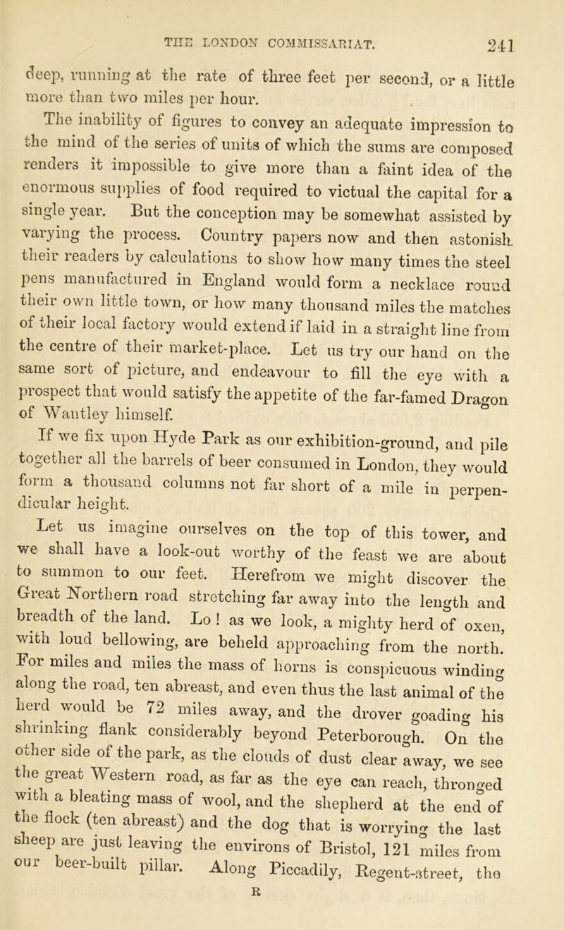 deep, running at the rate of three feet per second, or a little more than two miles per hour. The inability of figures to convey an adequate impression to ;he mind of the series of units of which the sums are composed renders it impossible to give more than a faint idea of the enormous supplies of food required to victual the capital for a single year. But the conception may be somewhat assisted by varying the process. Country papers now and then astonish, tlieii leaders by calculations to show how many times the steel pens manufactured in England would form a necklace round their own little town, or how many thousand miles the matches of their local factory would extend if laid in a straight line from the centre of their market-place. Let us try our hand on the same sort of picture, and endeavour to fill the eye with a prospect that would satisfy the appetite of the far-famed Dragon of Want-ley himself. If we fix upon Hyde Park as our exhibition-ground, and pile together all the barrels of beer consumed in London, they would form a thousand columns not far short of a mile in perpen- dicular height. Let us imagine ourselves on the top of this tower, and we shall have a look-out worthy of the feast we are about to summon to our feet. Herefrom we might discover the Great Northern road stretching far away into the length and breadth of the land. Lo ! as we look, a mighty herd of oxen, with loud bellowing, are beheld approaching from the north.’ For miles and miles the mass of horns is conspicuous winding along the road, ten abreast, and even thus the last animal of the herd would be 72 miles away, and the drover goading his shrinking flank considerably beyond Peterborough. On the other side of the park, as the clouds of dust clear away, we see the great Western road, as far as the eye can reach, thronged with a bleating mass of wool, and the shepherd at the end of tne flock (ten abreast) and the dog that is worrying the last bheep are just leaving the environs of Bristol, 121 miles from our beer-built pillar. Along Piccadily, Regent-street, the R
