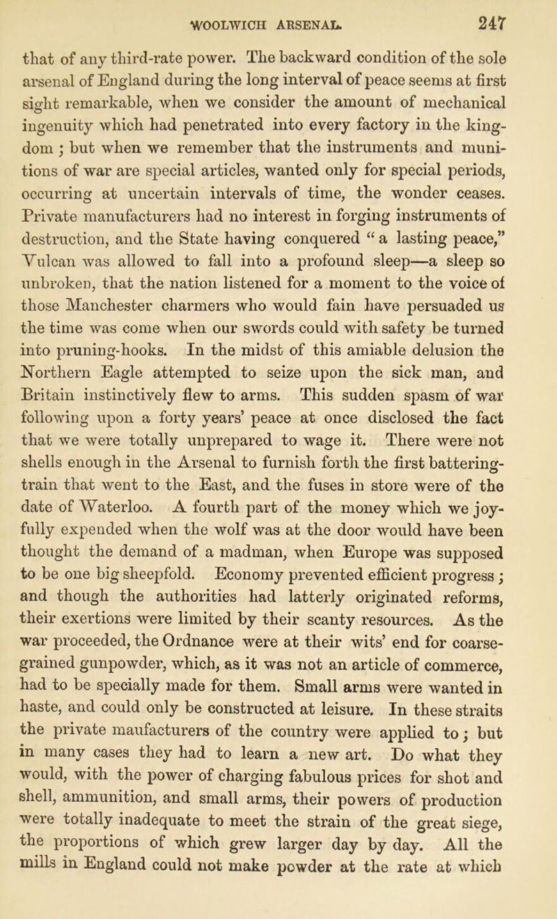 that of any third-rate power. The backward condition of the sole arsenal of England during the long interval of peace seems at first sight remarkable, when we consider the amount of mechanical ingenuity which had penetrated into every factory in the king- dom ; but when we remember that the instruments and muni- tions of war are special articles, wanted only for special periods, occurring at uncertain intervals of time, the wonder ceases. Private manufacturers had no interest in forging instruments of destruction, and the State having conquered “ a lasting peace,” Vulcan was allowed to fall into a profound sleep—a sleep so unbroken, that the nation listened for a moment to the voice of those Manchester charmers who would fain have persuaded us the time was come when our swords could with safety be turned into pruning-hooks. In the midst of this amiable delusion the Northern Eagle attempted to seize upon the sick man, and Britain instinctively flew to arms. This sudden spasm of war following upon a forty years’ peace at once disclosed the fact that we were totally unprepared to wage it. There were not shells enough in the Arsenal to furnish forth the first battering- train that went to the East, and the fuses in store were of the date of Waterloo. A fourth part of the money which we joy- fully expended when the wolf was at the door would have been thought the demand of a madman, when Europe was supposed to be one big sheep fold. Economy prevented efficient progress; and though the authorities had latterly originated reforms, their exertions were limited by their scanty resources. As the war proceeded, the Ordnance were at their wits’ end for coarse- grained gunpowder, which, as it was not an article of commerce, had to be specially made for them. Small arms were wanted in haste, and could only be constructed at leisure. In these straits the private maufacturers of the country were applied to; but in many cases they had to learn a new art. Do what they would, with the power of charging fabulous prices for shot and shell, ammunition, and small arms, their powers of production were totally inadequate to meet the strain of the great siege, the proportions of which grew larger day by day. All the mills in England could not make powder at the rate at which