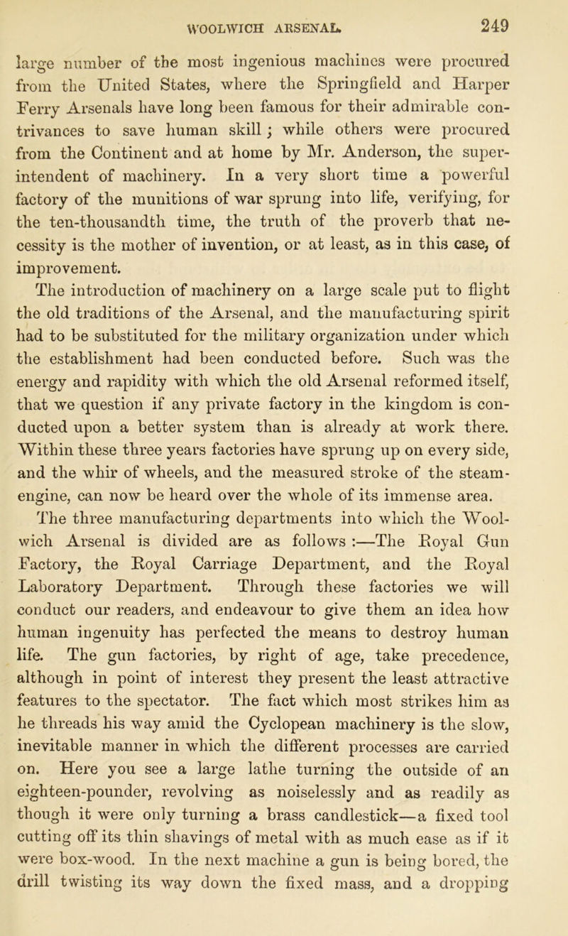 large number of the most ingenious machines were procured from the United States, where the Springfield and Harper Ferry Arsenals have long been famous for their admirable con- trivances to save human skill; while others were procured from the Continent and at home by Mr. Anderson, the super- intendent of machinery. In a very short time a powerful factory of the munitions of war sprung into life, verifying, for the ten-thousandth time, the truth of the proverb that ne- cessity is the mother of invention, or at least, as in this case, of improvement. The introduction of machinery on a large scale put to flight the old traditions of the Arsenal, and the manufacturing spirit had to be substituted for the military organization under which the establishment had been conducted before. Such was the energy and rapidity with which the old Arsenal reformed itself, that we question if any private factory in the kingdom is con- ducted upon a better system than is already at work there. Within these three years factories have sprung up on every side, and the whir of wheels, and the measured stroke of the steam- engine, can now be heard over the whole of its immense area. The three manufacturing departments into which the Wool- wich Arsenal is divided are as follows :—The Royal Gun Factory, the Royal Carriage Department, and the Royal Laboratory Department. Through these factories we will conduct our readers, and endeavour to give them an idea how human ingenuity has perfected the means to destroy human life. The gun factories, by right of age, take precedence, although in point of interest they present the least attractive features to the spectator. The fact which most strikes him aa he threads his way amid the Cyclopean machinery is the slow, inevitable manner in which the different processes are carried on. Here you see a large lathe turning the outside of an eighteen-pounder, revolving as noiselessly and as readily as though it were only turning a brass candlestick—a fixed tool cutting off its thin shavings of metal with as much ease as if it were box-wood. In the next machine a gun is being bored, the drill twisting its way down the fixed mass, and a dropping