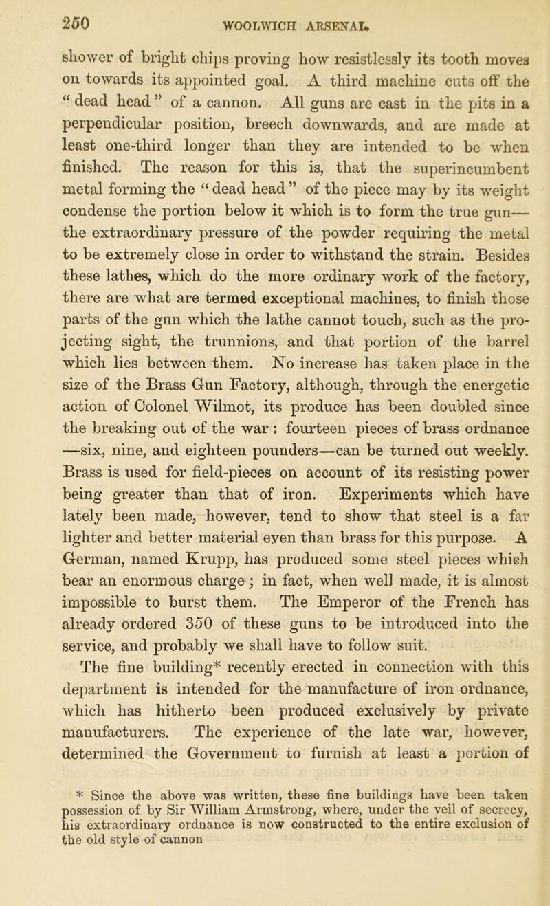25 0 sliower of bright chips proving how resistlessly its tooth moves on towards its appointed goal. A third machine cuts off the “ dead head ” of a cannon. All guns are cast in the pits in a perpendicular position, breech downwards, and are made at least one-third longer than they are intended to be when finished. The reason for this is, that the superincumbent metal forming the “ dead head ” of the piece may by its weight condense the portion below it which is to form the true gun— the extraordinary pressure of the powder requiring the metal to be extremely close in order to withstand the strain. Besides these lathes, which do the more ordinary work of the factory, there are what are termed exceptional machines, to finish those parts of the gun which the lathe cannot touch, such as the pro- jecting sight, the trunnions, and that portion of the barrel which lies between them. No increase has taken place in the size of the Brass Gun Factory, although, through the energetic action of Colonel Wilmot, its produce has been doubled since the breaking out of the war : fourteen pieces of brass ordnance —six, nine, and eighteen pounders—can be turned out weekly. Brass is used for field-pieces on account of its resisting power being greater than that of iron. Experiments which have lately been made, however, tend to show that steel is a far lighter and better material even than brass for this purpose. A German, named Krupp, has produced some steel pieces which bear an enormous charge; in fact, when wel] made, it is almost impossible to burst them. The Emperor of the French has already ordered 350 of these guns to be introduced into the service, and probably we shall have to follow suit. The fine building* recently erected in connection with this department is intended for the manufacture of iron ordnance, which has hitherto been produced exclusively by private manufacturers. The experience of the late war, however, determined the Government to furnish at least a portion of * Since the above was written, these fine buildings have been taken possession of by Sir William Armstrong, where, under the veil of secrecy, his extraordinary ordnance is now constructed to the entire exclusion of the old style of cannon