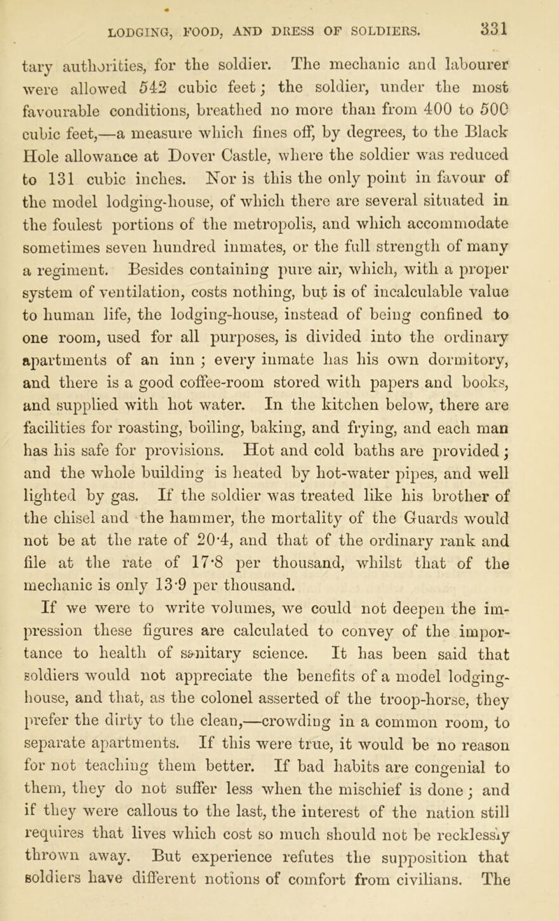 tary authorities, for the soldier. The mechanic and labourer were allowed 542 cubic feet; the soldier, under the most favourable conditions, breathed no more than from 400 to 500 cubic feet,—a measure which fines off, by degrees, to the Black Hole allowance at Dover Castle, where the soldier was reduced to 131 cubic inches. Hor is this the only point in favour of the model lodging-house, of which there are several situated in the foulest portions of the metropolis, and which accommodate sometimes seven hundred inmates, or the full strength of many a regiment. Besides containing pure air, which, with a proper system of ventilation, costs nothing, but is of incalculable value to human life, the lodging-house, instead of being confined to one room, used for all purposes, is divided into the ordinary apartments of an inn ; every inmate has his own dormitory, and there is a good coffee-room stored with papers and books, and supplied with hot water. In the kitchen below, there are facilities for roasting, boiling, baking, and frying, and each man has his safe for provisions. Hot and cold baths are provided ; and the whole building is heated by liot-water pipes, and well lighted by gas. If the soldier was treated like his brother of the chisel and the hammer, the mortality of the Guards would not be at the rate of 20*4, and that of the ordinary rank and file at the rate of 17*8 per thousand, whilst that of the mechanic is only 13‘9 per thousand. If we were to write volumes, we could not deepen the im- pression these figures are calculated to convey of the impor- tance to health of sanitary science. It has been said that soldiers would not appreciate the benefits of a model lodging- house, and that, as the colonel asserted of the troop-horse, they prefer the dirty to the clean,—crowding in a common room, to separate apartments. If this were true, it would be no reason for not teaching them better. If bad habits are congenial to them, they do not suffer less when the mischief is done; and if they were callous to the last, the interest of the nation still requires that lives which cost so much should not be recklessly thrown away. But experience refutes the supposition that soldiers have different notions of comfort from civilians. The