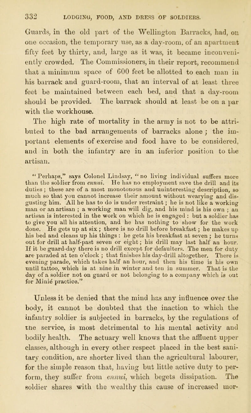 Guards, in the old part of the Wellington Barracks, had, on one occasion, the temporary use, as a day-room, of an apartment fifty feet by thirty, and, large as it was, it became inconveni- ently crowded. The Commissioners, in their report, recommend that a minimum space of GOO feet be allotted to each man in his barrack and guard-room, that an interval of at least three feet be maintained between each bed, and that a day-room should be provided. The barrack should at least be on a par with the workhouse. The high rate of mortality in the army is not to be attri- buted to the bad arrangements of barracks alone ; the im- portant elements of exercise and food have to be considered, and in both the infantry are in an inferior position to the artisan. ** Perhaps,” says Colonel Lindsay, “ no living individual suffers more than the soldier from ennui. He has no employment save the drill and its duties ; these are of a most monotonous and uninteresting description, so much so that you cannot increase their amount without wearying and dis- gusting him. All he has to do is under restraint; he is not like a working man or an artisan ; a working man will dig, and his mind is his own ; an artisan is interested in the work on which he is engaged : but a soldier has to give you all his attention, and he has nothing to show for the work done. He gets up at six ; there is no drill before breakfast; he makes up his bed and cleans up his things : he gets his breakfast at seven ; he turns out for drill at half-past seven or eight; his drill may last half an hour. If it be guard-day there is no drill except for defaulters. The men for duty are paraded at ten o’clock ; that finishes his day-drill altogether. There is evening parade, which takes half an hour, and then his time is his own until tattoo, which is at nine in winter and ten in summer. That is the day of a soldier not on guard or not belonging to a company which is out for Minid practice.” Unless it be denied that the mind has any influence over the body, it cannot be doubted that the inaction to which the infantry soldier is subjected in barracks, by the regulations of tne service, is most detrimental to his mental activity and bodily health. The actuary well knows that the affluent upper classes, although in every other respect placed in the best sani- tary condition, are shorter lived than the agricultural labourer, for the simple reason that, having but little active duty to per- form, they suffer from ennui, which begets dissipation. The soldier shares with the wealthy this cause of increased uior-