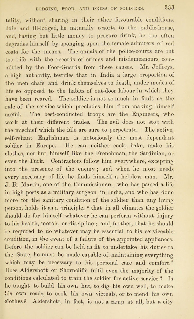 fcality, without sharing in their other favourable conditions. Idle and ill-lodged, he naturally resorts to the public-house, and, having but little money to procure drink, he too often degrades himself by sponging upon the female admirers of red coats for the means. The annals of the police-courts are but too rife with the records of crimes and misdemeanours com- mitted by the Foot-Guards from these causes. Mr. Jeffreys, a high authority, testifies that in India a large proportion of the men chafe and drink themselves to death, under modes of life so opposed to the habits of out-door labour in which they have been reared. The soldier is not so much in fault as the rule of the service which precludes him from making himself useful. The best-conducted troops are the Engineers, who work at their different trades. The evil does not stop with the mischief which the idle are sure to perpetrate. The active, self-reliant Englishman is notoriously the most dependant soldier in Europe. He can neither cook, bake, make his clothes, nor hut himself, like the Frenchman, the Sardinian, or even the Turk. Contractors follow him everywhere, excepting into the presence of the enemy ; and when he most needs every necessary of life he finds himself a helpless man. Mr. J. R. Martin, one of the Commissioners, who has passed a life in high posts as a military surgeon in India, and who has done more for the sanitary condition of the soldier than any living person, holds it as a principle, “ that in all climates the joldier should do for himself whatever he can perform without injury to his health, morals, or discipline ; and, further, that he should be required to do whatever may be essential to his serviceable condition, in the event of a failure of the appointed appliances. Before the soldier can be held as fit to undertake his duties to the State, he must be made capable of maintaining everything which may be necessary to his personal care and comfort.” Does Aldershott or Shorncliffe fulfil even the majority of the conditions calculated to train the soldier for active service ? Is he taught to build his own hut, to dig his own well, to make his own roads, to cook his own victuals, or to mend his own clothes? Aldershott, in fact, is not a camp at all, but a city