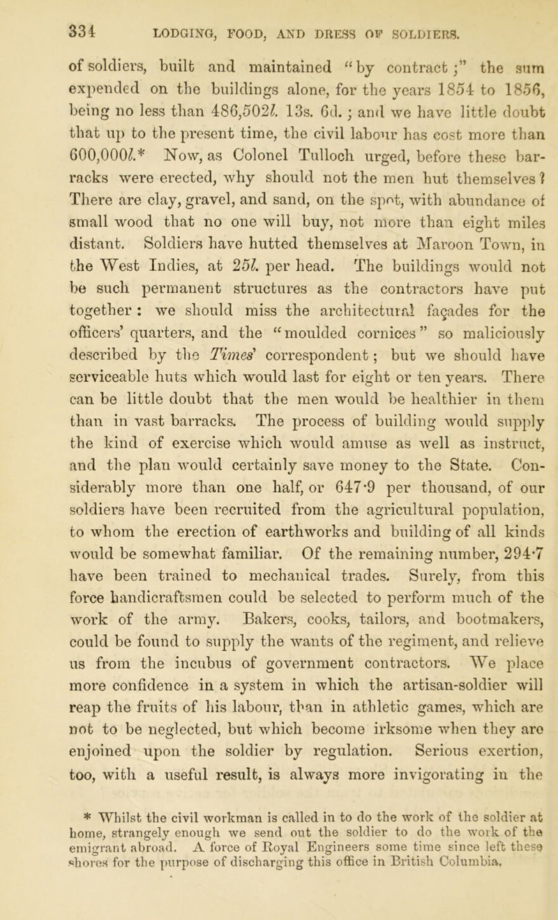 of soldiers, built and maintained “by contract;” the sum expended on the buildings alone, for the years 1854 to 1856, being no less than 486,502£ 13s. Gd. ; and we have little doubt that up to the present time, the civil labour has cost more than 600,000£* Now, as Colonel Tulloch urged, before these bar- racks were erected, why should not the men hut themselves ] There are clay, gravel, and sand, on the spot, with abundance of small wood that no one will buy, not more than eight miles distant. Soldiers have hutted themselves at Maroon Town, in the West Indies, at 251. per head. The buildings would not be such permanent structures as the contractors have put together : we should miss the architectural faQades for the officers’ quarters, and the “ moulded cornices ” so maliciously described by the Times’ correspondent; but we should have serviceable huts which would last for eight or ten year’s. There can be little doubt that the men would be healthier in them than in vast barracks. The process of building would supply the kind of exercise which would amuse as well as instruct, and the plan would certainly save money to the State. Con- siderably more than one half, or 647*9 per thousand, of our soldiers have been recruited from the agricultural population, to whom the erection of earthworks and building of all kinds would be somewhat familiar. Of the remaining number, 294*7 have been trained to mechanical trades. Surely, from this force handicraftsmen could be selected to perform much of the work of the army. Bakers, cooks, tailors, and bootmakers, could be found to supply the wants of the regiment, and relieve us from the incubus of government contractors. We place more confidence in a system in which the artisan-soldier will reap the fruits of his labour, than in athletic games, which are not to be neglected, but which become irksome when they are enjoined upon the soldier by regulation. Serious exertion, too, with a useful result, is always more invigorating in the * Whilst the civil workman is called in to do the work of the soldier at home, strangely enough we send out the soldier to do the work of the emigrant abroad. A force of Royal Engineers some time since left these shores for the purpose of discharging this office in British Columbia.