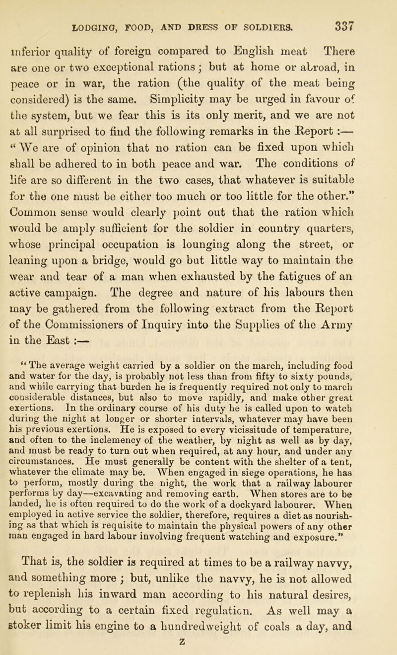 inferior quality of foreign compared to English meat There are one or t\vro exceptional rations; but at home or abroad, in peace or in war, the ration (the quality of the meat being considered) is the same. Simplicity may be urged in favour of the system, but we fear this is its only merit, and we are not at all surprised to find the following remarks in the Report :— “ We are of opinion that no ration can be fixed upon which shall be adhered to in both peace and war. The conditions of life are so different in the two cases, that whatever is suitable for the one must be either too much or too little for the other.” Common sense would clearly point out that the ration which would be amply sufficient for the soldier in country quarters, whose principal occupation is lounging along the street, or leaning upon a bridge, would go but little way to maintain the wear and tear of a man when exhausted by the fatigues of an active campaign. The degree and nature of his labours then may be gathered from the following extract from the Report of the Commissioners of Inquiry into the Supplies of the Army in the East :— “ The average weight carried by a soldier on the march, including food and water for the day, is probably not less than from fifty to sixty pounds, and while carrying that burden he is frequently required not only to march considerable distances, but also to move rapidly, and make other great exertions. In the ordinary course of his duty he is called upon to watch during the night at longer or shorter intervals, whatever may have been his previous exertions. He is exposed to every vicissitude of temperature, and often to the inclemency of the weather, by night as well as by day, and must be ready to turn out when required, at any hour, and under any circumstances. He must generally be content with the shelter of a tent, whatever the climate may be. When engaged in siege operations, he has to perform, mostly during the night, the work that a railway labourer performs by day—excavating and removing earth. When stores are to be landed, he is often required to do the work of a dockyard labourer. When employed in active service the soldier, therefore, requires a diet as nourish- ing as that which is requisite to maintain the physical powers of any other man engaged in hard labour involving frequent watching and exposure.” That is, the soldier is required at times to be a railway navvy, and something more ; but, unlike the navvy, he is not allowed to replenish his inward man according to his natural desires, but according to a certain fixed regulation. As well may a stoker limit his engine to a hundredweight of coals a day, and z