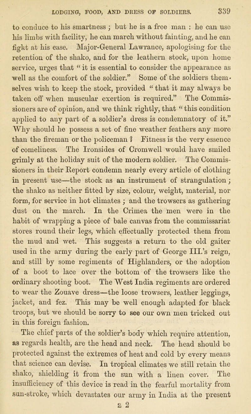 to conduce to his smartness ; but he is a free man : he can use his limbs with facility, he can march without fainting, and he can fight at his ease. Major-General Lawrance, apologising for the retention of the shako, and for the leathern stock, upon home service, urges that “ it is essential to consider the appearance as well as the comfort of the soldier.” Some of the soldiers them* selves wish to keep the stock, provided “ that it may always be taken off when muscular exertion is required.” The Commis- sioners are of opinion, and we think rightly, that “ this condition applied to any part of a soldier’s dress is condemnatory of it.” Why should he possess a set of fine weather feathers any more than the fireman or the policeman % Fitness is the very essence of comeliness. The Ironsides of Cromwell would have smiled grimly at the holiday suit of the modern soldier. The Commis- sioners in their Report condemn nearly every article of clothing in present use—the stock as an instrument of strangulation; the shako as neither fitted by size, colour, weight, material, nor form, for service in hot climates ; and the trowsers as gathering dust on the march. In the Crimea the men were in the habit of wrapping a piece of bale canvas from the commissariat stores round their legs, which effectually protected them from the mud and wet. This suggests a return to the old gaiter used in the army during the early part of George III.’s reign, and still by some regiments of Highlanders, or the adoption of a boot to lace over the bottom of the trowsers like the ordinary shooting boot. The West India regiments are ordered to wear the Zouave dress—the loose trowsers, leather leggings, jacket, and fez. This may be well enough adapted for black troops, but we should be sorry to see our own men tricked out in this foreign fashion. The chief parts of the soldier’s body which require attention, as regards health, are the head and neck. The head should be protected against the extremes of heat and cold by every means that science can devise. In tropical climates we still retain the shako, shielding it from the sun with a linen cover. The insufficiency of this device is read in the fearful mortality from sun-stroke, which devastates our army in India at the present £ 2