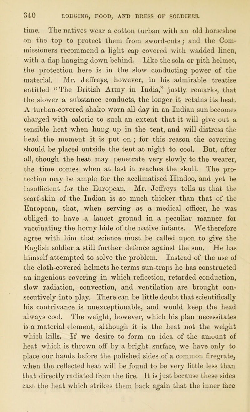 time. The natives wear a cotton turban with an old horseshoe on the top to protect them from sword-cuts; and the Com- missioners recommend a light cap covered with wadded linen, with a flap hanging down behind. Like the sola or pith helmet, the protection here is in the slow conducting power of the material. Mr. Jeffreys, however, in his admirable treatise entitled “The British Army in India,” justly remarks, that the slower a substance conducts, the longer it retains its heat. A turban-covered shako worn all day in an Indian sun becomes charged with caloric to such an extent that it will give out a sensible heat when hung up in the tent, and will distress the head the moment it is put on • for this reason the covering should be placed outside the tent at night to cool. But, after all, though the heat may penetrate very slowly to the wearer, the time comes when at last it reaches the skull. The pro- tection may be ample for the acclimatised Hindoo, and yet be insufficient for the European. Mr. Jeffreys tells us that the scarf-skin of the Indian is so much thicker than that of the European, that, when serving as a medical officer, he was obliged to have a lancet ground in a peculiar manner foi vaccinating the horny hide of the native infants. We therefore agree with him that science must be called upon to give the English soldier a still further defence against the sun. He has himself attempted to solve the problem. Instead of the use of the cloth-covered helmets he terms sun-traps he has constructed an ingenious covering in which reflection, retarded conduction, slow radiation, convection, and ventilation are brought con- secutively into play. There can be little doubt that scientifically his contrivance is unexceptionable, and would keep the head always cool. The weight, however, which his plan necessitates is a material element, although it is the heat not the weight which kills. If we desire to form an idea of the amount of heat which is thrown off by a bright surface, we have only to place our hands before the polished sides of a common firegrate, when the reflected heat will be found to be very little less than that directly radiated from the fire. It is just because these sides cast the heat which strikes them back again that the inner face