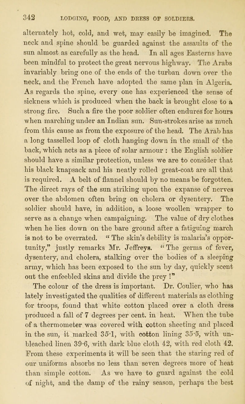 alternately hot, cold, and wet, may easily be imagined. The neck and spine should be guarded against the assaults of the sun almost as carefully as the head. In all ages Easterns have been mindful to protect the great nervous highway. The Arabs invariably bring one of the ends of the turban down over the neck, and the French have adopted the same plan in Algeria. As regards the spine, every one has experienced the sense of sickness which is produced when the back is brought close to a strong fire. Such a fire the poor soldier often endures for hours when marching under an Indian sun. Sun-strokes arise as much from this cause as from the exposure of the head. The Arab has a long tasselled loop of cloth hanging down in the small of the back, which acts as a piece of solar armour : the English soldier should have a similar protection, unless we are to consider that his black knapsack and his neatly rolled great-coat are all that is required. A belt of flannel should by no means be forgotten. The direct rays of the sun striking upon the expanse of nerves over the abdomen often bring on cholera or dysentery. The soldier should have, in addition, a loose woollen wrapper to serve as a change when campaigning. The value of dry clothes when he lies down on the bare ground after a fatiguing march is not to be overrated. 11 The skins debility is malaria’s oppor- tunity,” justly remarks Mr. Jeffreys. “The germs of fever, dysentery, and cholera, stalking over the bodies of a sleeping army, which has been exposed to the sun by day, quickly scent out the enfeebled skins and divide the prey !” The colour of the dress is important. Dr. Coulier, who has lately investigated the qualities of different materials as clothing for troops, found that white cotton placed over a cloth dress produced a fall of 7 degrees per cent, in heat. When the tube of a thermometer was covered with cotton sheeting and placed in the sun, it marked 35T, with cotton lining 35--5, with un- bleached linen 39-6, with dark blue cloth 42, with red cloth 42. From these experiments it will be seen that the staring red of our uniforms absorbs no less than seven degrees more of heat than simple cotton. As we have to guard against the cold of night, and the damp of the rainy season, perhaps the best
